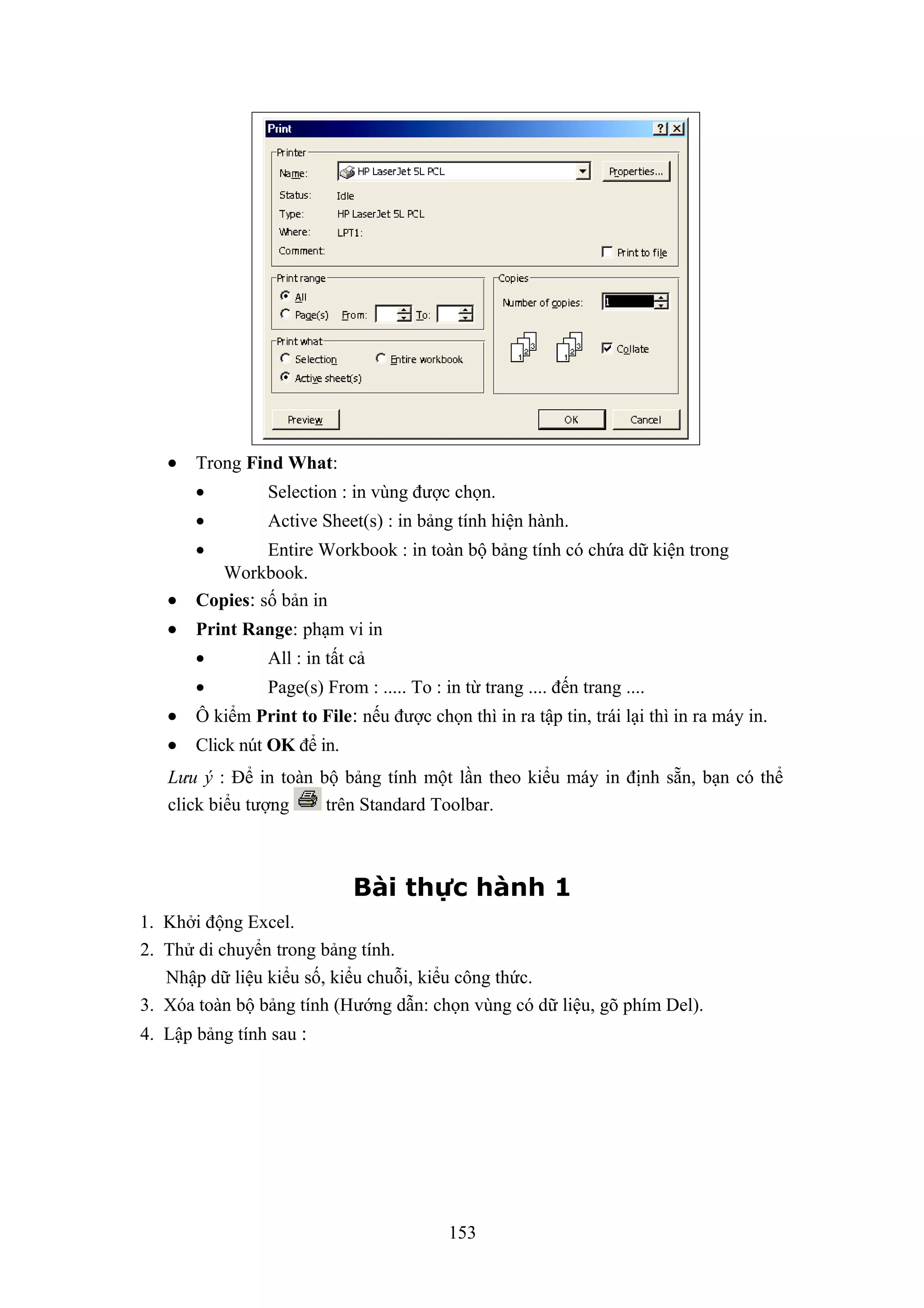 •

Trong Find What:
•

Selection : in vùng được chọn.

•

Active Sheet(s) : in bảng tính hiện hành.

•
•

Entire Workbook : in toàn bộ bảng tính có chứa dữ kiện trong
Workbook.
Copies: số bản in

•

Print Range: phạm vi in
•

All : in tất cả

•

Page(s) From : ..... To : in từ trang .... đến trang ....

•

Ô kiểm Print to File: nếu được chọn thì in ra tập tin, trái lại thì in ra máy in.

•

Click nút OK để in.

Lưu ý : Để in toàn bộ bảng tính một lần theo kiểu máy in định sẵn, bạn có thể
click biểu tượng
trên Standard Toolbar.

Bài thực hành 1
1. Khởi động Excel.
2. Thử di chuyển trong bảng tính.
Nhập dữ liệu kiểu số, kiểu chuỗi, kiểu công thức.
3. Xóa toàn bộ bảng tính (Hướng dẫn: chọn vùng có dữ liệu, gõ phím Del).
4. Lập bảng tính sau :

153

 