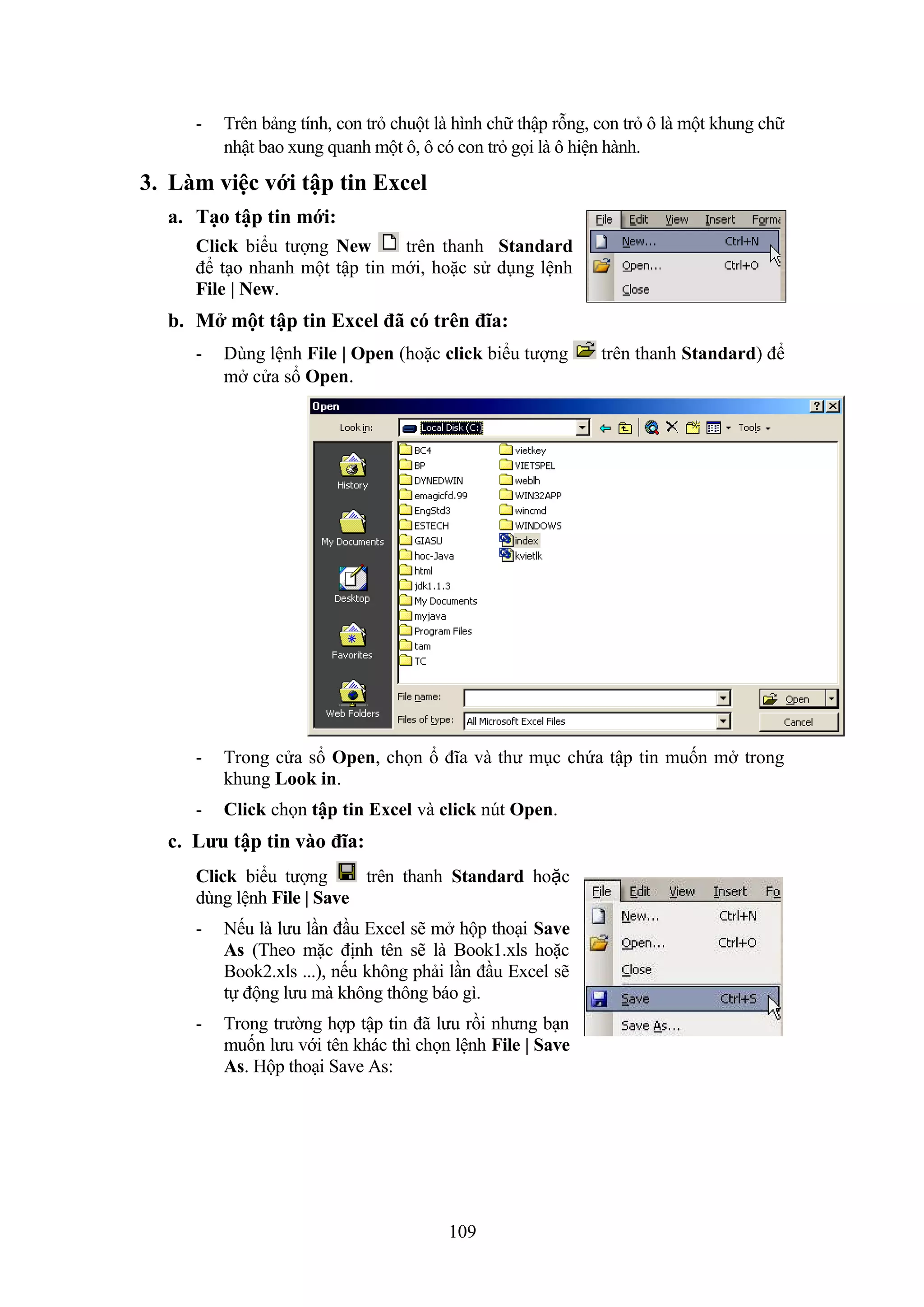 -

Trên bảng tính, con trỏ chuột là hình chữ thập rỗng, con trỏ ô là một khung chữ
nhật bao xung quanh một ô, ô có con trỏ gọi là ô hiện hành.

3. Làm việc với tập tin Excel
a. Tạo tập tin mới:
Click biểu tượng New
trên thanh Standard
để tạo nhanh một tập tin mới, hoặc sử dụng lệnh
File | New.

b. Mở một tập tin Excel đã có trên đĩa:
-

Dùng lệnh File | Open (hoặc click biểu tượng
mở cửa sổ Open.

-

Trong cửa sổ Open, chọn ổ đĩa và thư mục chứa tập tin muốn mở trong
khung Look in.

-

Click chọn tập tin Excel và click nút Open.

c. Lưu tập tin vào đĩa:
Click biểu tượng
trên thanh Standard hoặc
dùng lệnh File | Save
-

Nếu là lưu lần đầu Excel sẽ mở hộp thoại Save
As (Theo mặc định tên sẽ là Book1.xls hoặc
Book2.xls ...), nếu không phải lần đầu Excel sẽ
tự động lưu mà không thông báo gì.

-

Trong trường hợp tập tin đã lưu rồi nhưng bạn
muốn lưu với tên khác thì chọn lệnh File | Save
As. Hộp thoại Save As:

109

trên thanh Standard) để

 