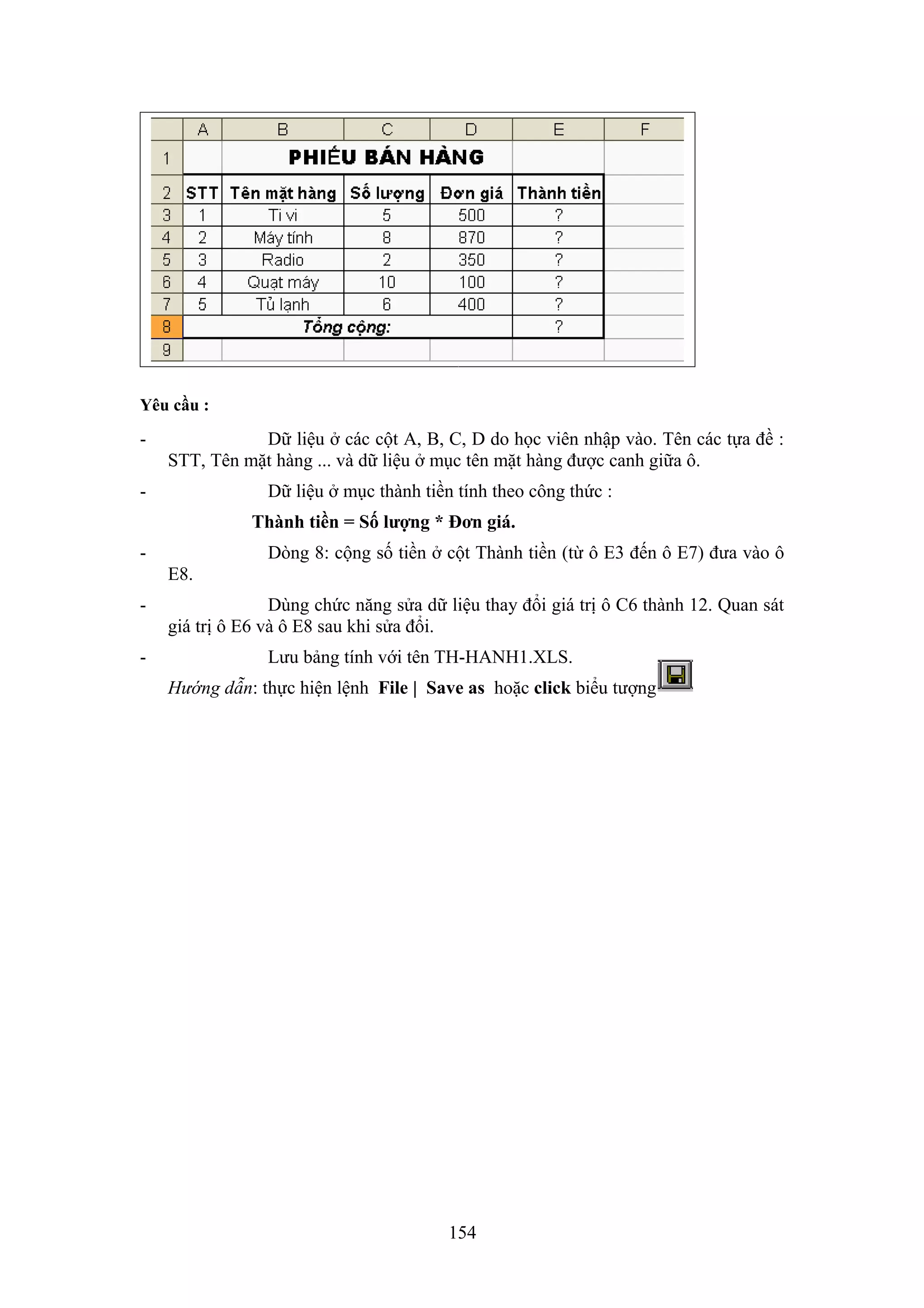 Yêu cầu :

-

Dữ liệu ở các cột A, B, C, D do học viên nhập vào. Tên các tựa đề :
STT, Tên mặt hàng ... và dữ liệu ở mục tên mặt hàng được canh giữa ô.

-

Dữ liệu ở mục thành tiền tính theo công thức :
Thành tiền = Số lượng * Đơn giá.

-

Dòng 8: cộng số tiền ở cột Thành tiền (từ ô E3 đến ô E7) đưa vào ô
E8.

-

Dùng chức năng sửa dữ liệu thay đổi giá trị ô C6 thành 12. Quan sát
giá trị ô E6 và ô E8 sau khi sửa đổi.
Lưu bảng tính với tên TH-HANH1.XLS.
Hướng dẫn: thực hiện lệnh File | Save as hoặc click biểu tượng

154

 