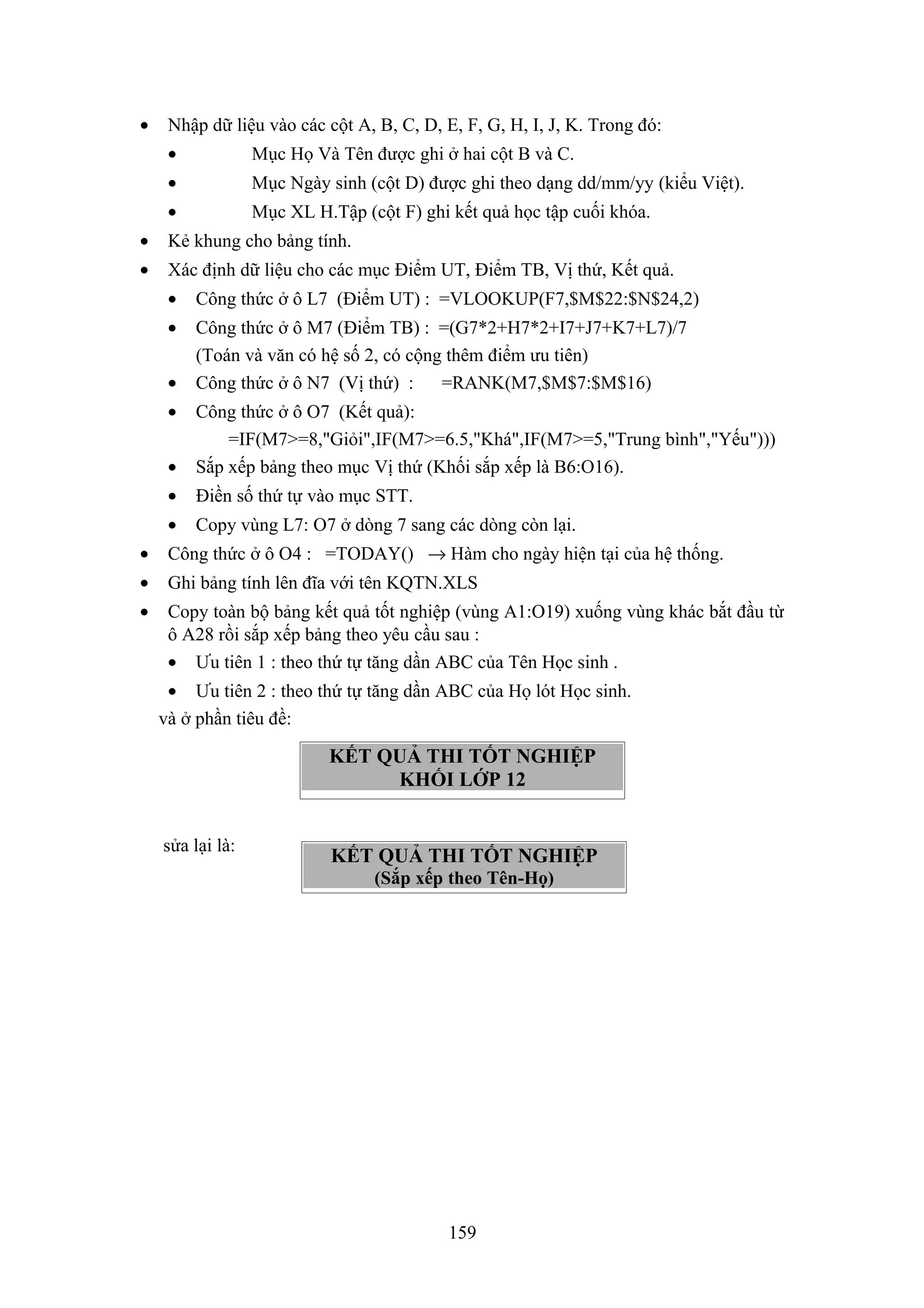 •

Nhập dữ liệu vào các cột A, B, C, D, E, F, G, H, I, J, K. Trong đó:
•

Mục Họ Và Tên được ghi ở hai cột B và C.

•

Mục Ngày sinh (cột D) được ghi theo dạng dd/mm/yy (kiểu Việt).

•

Mục XL H.Tập (cột F) ghi kết quả học tập cuối khóa.

•

Kẻ khung cho bảng tính.

•

Xác định dữ liệu cho các mục Điểm UT, Điểm TB, Vị thứ, Kết quả.
•

Công thức ở ô L7 (Điểm UT) : =VLOOKUP(F7,$M$22:$N$24,2)

•

Công thức ở ô M7 (Điểm TB) : =(G7*2+H7*2+I7+J7+K7+L7)/7
(Toán và văn có hệ số 2, có cộng thêm điểm ưu tiên)
Công thức ở ô N7 (Vị thứ) :
=RANK(M7,$M$7:$M$16)

•
•
•

Công thức ở ô O7 (Kết quả):
=IF(M7>=8,"Giỏi",IF(M7>=6.5,"Khá",IF(M7>=5,"Trung bình","Yếu")))
Sắp xếp bảng theo mục Vị thứ (Khối sắp xếp là B6:O16).

•

Điền số thứ tự vào mục STT.

•

Copy vùng L7: O7 ở dòng 7 sang các dòng còn lại.

•

Công thức ở ô O4 : =TODAY() → Hàm cho ngày hiện tại của hệ thống.

•

Ghi bảng tính lên đĩa với tên KQTN.XLS

•

Copy toàn bộ bảng kết quả tốt nghiệp (vùng A1:O19) xuống vùng khác bắt đầu từ
ô A28 rồi sắp xếp bảng theo yêu cầu sau :
• Ưu tiên 1 : theo thứ tự tăng dần ABC của Tên Học sinh .
• Ưu tiên 2 : theo thứ tự tăng dần ABC của Họ lót Học sinh.
và ở phần tiêu đề:

KẾT QUẢ THI TỐT NGHIỆP
KHỐI LỚP 12
sửa lại là:

KẾT QUẢ THI TỐT NGHIỆP
(Sắp xếp theo Tên-Họ)

159

 