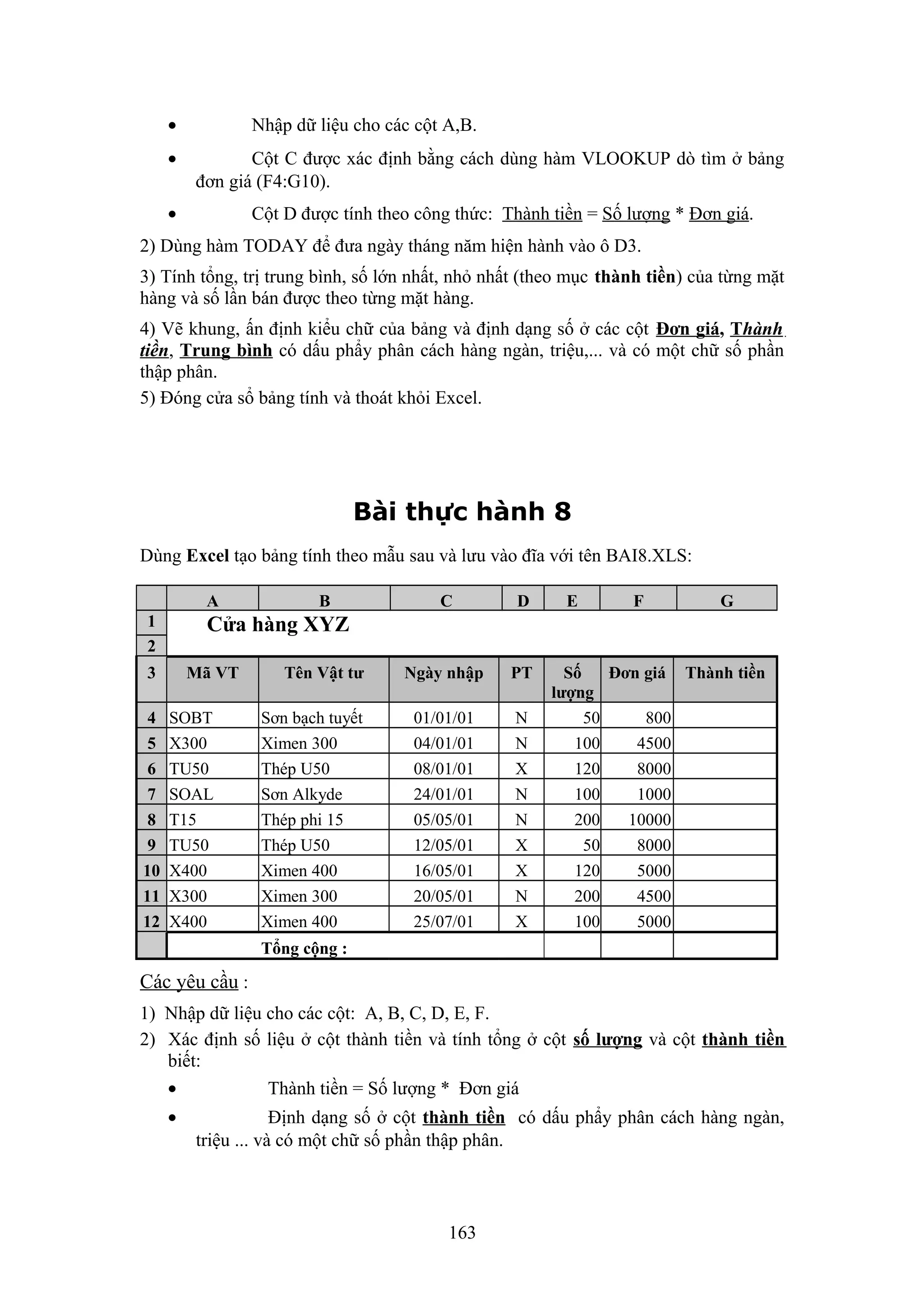 •
•

Nhập dữ liệu cho các cột A,B.
Cột C được xác định bằng cách dùng hàm VLOOKUP dò tìm ở bảng
đơn giá (F4:G10).

•

Cột D được tính theo công thức: Thành tiền = Số lượng * Đơn giá.

2) Dùng hàm TODAY để đưa ngày tháng năm hiện hành vào ô D3.
3) Tính tổng, trị trung bình, số lớn nhất, nhỏ nhất (theo mục thành tiền) của từng mặt
hàng và số lần bán được theo từng mặt hàng.
4) Vẽ khung, ấn định kiểu chữ của bảng và định dạng số ở các cột Đơn giá, Thành
tiền, Trung bình có dấu phẩy phân cách hàng ngàn, triệu,... và có một chữ số phần
thập phân.
5) Đóng cửa sổ bảng tính và thoát khỏi Excel.

Bài thực hành 8
Dùng Excel tạo bảng tính theo mẫu sau và lưu vào đĩa với tên BAI8.XLS:
A
1
2

C

D

Ngày nhập

PT

01/01/01
04/01/01
08/01/01
24/01/01
05/05/01
12/05/01
16/05/01
20/05/01
25/07/01

N
N
X
N
N
X
X
N
X

E

F

G

Cửa hàng XYZ

3
4
5
6
7
8
9
10
11
12

B

Mã VT
SOBT
X300
TU50
SOAL
T15
TU50
X400
X300
X400

Tên Vật tư
Sơn bạch tuyết
Ximen 300
Thép U50
Sơn Alkyde
Thép phi 15
Thép U50
Ximen 400
Ximen 300
Ximen 400

Số
Đơn giá Thành tiền
lượng
50
800
100
4500
120
8000
100
1000
200
10000
50
8000
120
5000
200
4500
100
5000

Tổng cộng :

Các yêu cầu :
1) Nhập dữ liệu cho các cột: A, B, C, D, E, F.
2) Xác định số liệu ở cột thành tiền và tính tổng ở cột số lượng và cột thành tiền
biết:
•
Thành tiền = Số lượng * Đơn giá
•

Định dạng số ở cột thành tiền có dấu phẩy phân cách hàng ngàn,
triệu ... và có một chữ số phần thập phân.

163

 