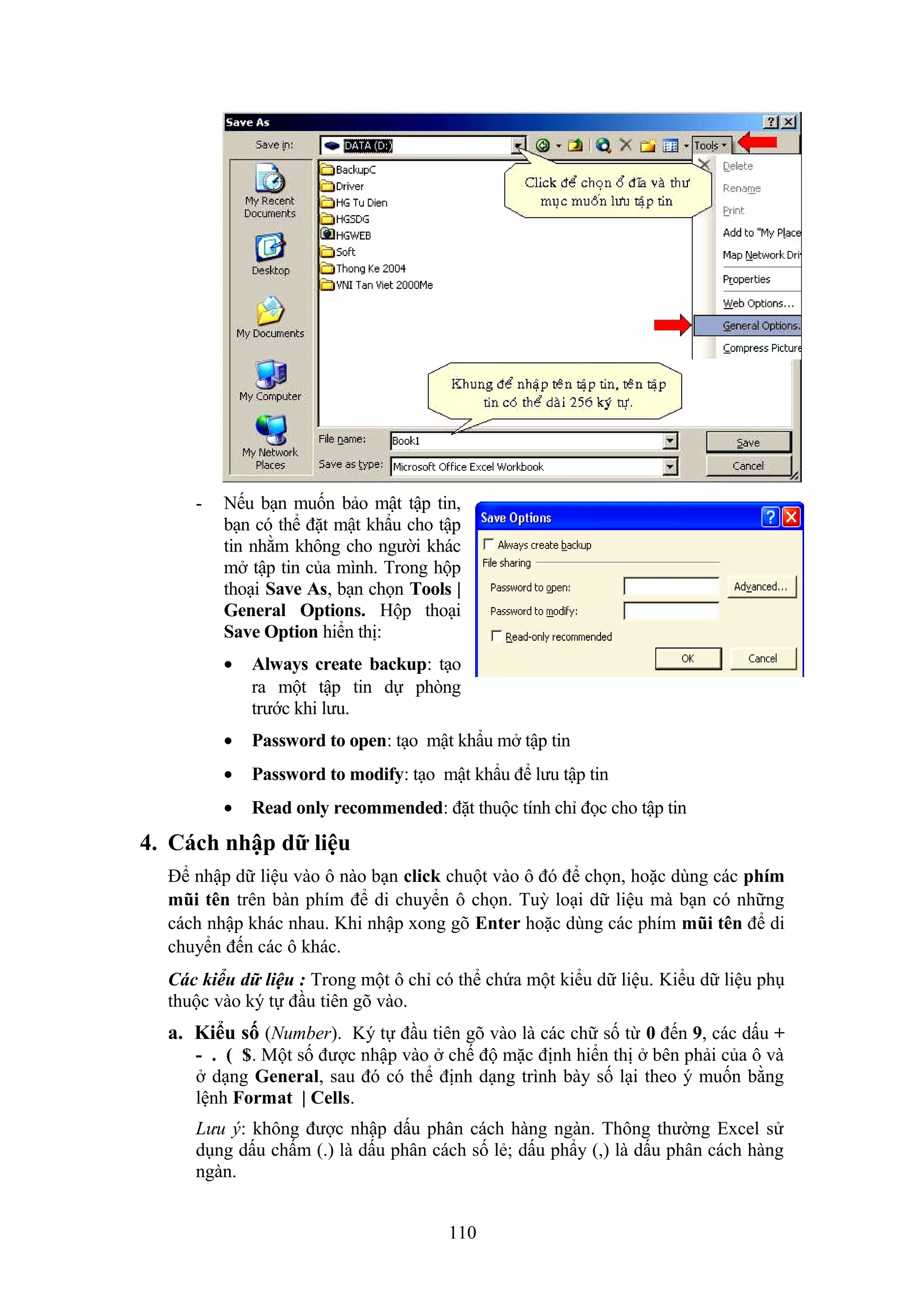 -

Nếu bạn muốn bảo mật tập tin,
bạn có thể đặt mật khẩu cho tập
tin nhằm không cho người khác
mở tập tin của mình. Trong hộp
thoại Save As, bạn chọn Tools |
General Options. Hộp thoại
Save Option hiển thị:
•

Always create backup: tạo
ra một tập tin dự phòng
trước khi lưu.

•

Password to open: tạo mật khẩu mở tập tin

•

Password to modify: tạo mật khẩu để lưu tập tin

•

Read only recommended: đặt thuộc tính chỉ đọc cho tập tin

4. Cách nhập dữ liệu
Để nhập dữ liệu vào ô nào bạn click chuột vào ô đó để chọn, hoặc dùng các phím
mũi tên trên bàn phím để di chuyển ô chọn. Tuỳ loại dữ liệu mà bạn có những
cách nhập khác nhau. Khi nhập xong gõ Enter hoặc dùng các phím mũi tên để di
chuyển đến các ô khác.
Các kiểu dữ liệu : Trong một ô chỉ có thể chứa một kiểu dữ liệu. Kiểu dữ liệu phụ
thuộc vào ký tự đầu tiên gõ vào.

a. Kiểu số (Number). Ký tự đầu tiên gõ vào là các chữ số từ 0 đến 9, các dấu +
- . ( $. Một số được nhập vào ở chế độ mặc định hiển thị ở bên phải của ô và
ở dạng General, sau đó có thể định dạng trình bày số lại theo ý muốn bằng
lệnh Format | Cells.
Lưu ý: không được nhập dấu phân cách hàng ngàn. Thông thường Excel sử
dụng dấu chấm (.) là dấu phân cách số lẻ; dấu phẩy (,) là dấu phân cách hàng
ngàn.
110

 
