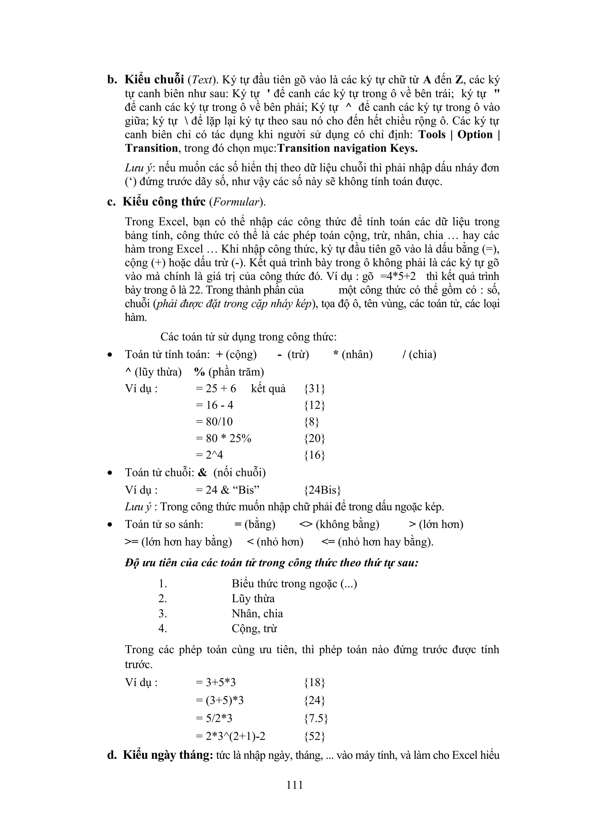 b. Kiểu chuỗi (Text). Ký tự đầu tiên gõ vào là các ký tự chữ từ A đến Z, các ký
tự canh biên như sau: Ký tự ' để canh các ký tự trong ô về bên trái; ký tự "
để canh các ký tự trong ô về bên phải; Ký tự ^ để canh các ký tự trong ô vào
giữa; ký tự  để lặp lại ký tự theo sau nó cho đến hết chiều rộng ô. Các ký tự
canh biên chỉ có tác dụng khi người sử dụng có chỉ định: Tools | Option |
Transition, trong đó chọn mục:Transition navigation Keys.
Lưu ý: nếu muốn các số hiển thị theo dữ liệu chuỗi thì phải nhập dấu nháy đơn
(‘) đứng trước dãy số, như vậy các số này sẽ không tính toán được.

c. Kiểu công thức (Formular).
Trong Excel, bạn có thể nhập các công thức để tính toán các dữ liệu trong
bảng tính, công thức có thể là các phép toán cộng, trừ, nhân, chia … hay các
hàm trong Excel … Khi nhập công thức, ký tự đầu tiên gõ vào là dấu bằng (=),
cộng (+) hoặc dấu trừ (-). Kết quả trình bày trong ô không phải là các ký tự gõ
vào mà chính là giá trị của công thức đó. Ví dụ : gõ =4*5+2 thì kết quả trình
bày trong ô là 22. Trong thành phần của
một công thức có thể gồm có : số,
chuỗi (phải được đặt trong cặp nháy kép), tọa độ ô, tên vùng, các toán tử, các loại
hàm.
•

•

•

Các toán tử sử dụng trong công thức:
Toán tử tính toán: + (cộng)
- (trừ)
* (nhân)
/ (chia)
^ (lũy thừa) % (phần trăm)
Ví dụ :
= 25 + 6 kết quả {31}
= 16 - 4
{12}
= 80/10
{8}
= 80 * 25%
{20}
= 2^4
{16}
Toán tử chuỗi: & (nối chuỗi)
Ví dụ :
= 24 & “Bis”
{24Bis}
Lưu ý : Trong công thức muốn nhập chữ phải để trong dấu ngoặc kép.
Toán tử so sánh:
= (bằng)
<> (không bằng)
> (lớn hơn)
>= (lớn hơn hay bằng) < (nhỏ hơn)
<= (nhỏ hơn hay bằng).
Độ ưu tiên của các toán tử trong công thức theo thứ tự sau:
1.
2.
3.
4.

Biểu thức trong ngoặc (...)
Lũy thừa
Nhân, chia
Cộng, trừ

Trong các phép toán cùng ưu tiên, thì phép toán nào đứng trước được tính
trước.
Ví dụ :

= 3+5*3

{18}

= (3+5)*3

{24}

= 5/2*3

{7.5}

= 2*3^(2+1)-2

{52}

d. Kiểu ngày tháng: tức là nhập ngày, tháng, ... vào máy tính, và làm cho Excel hiểu
111

 