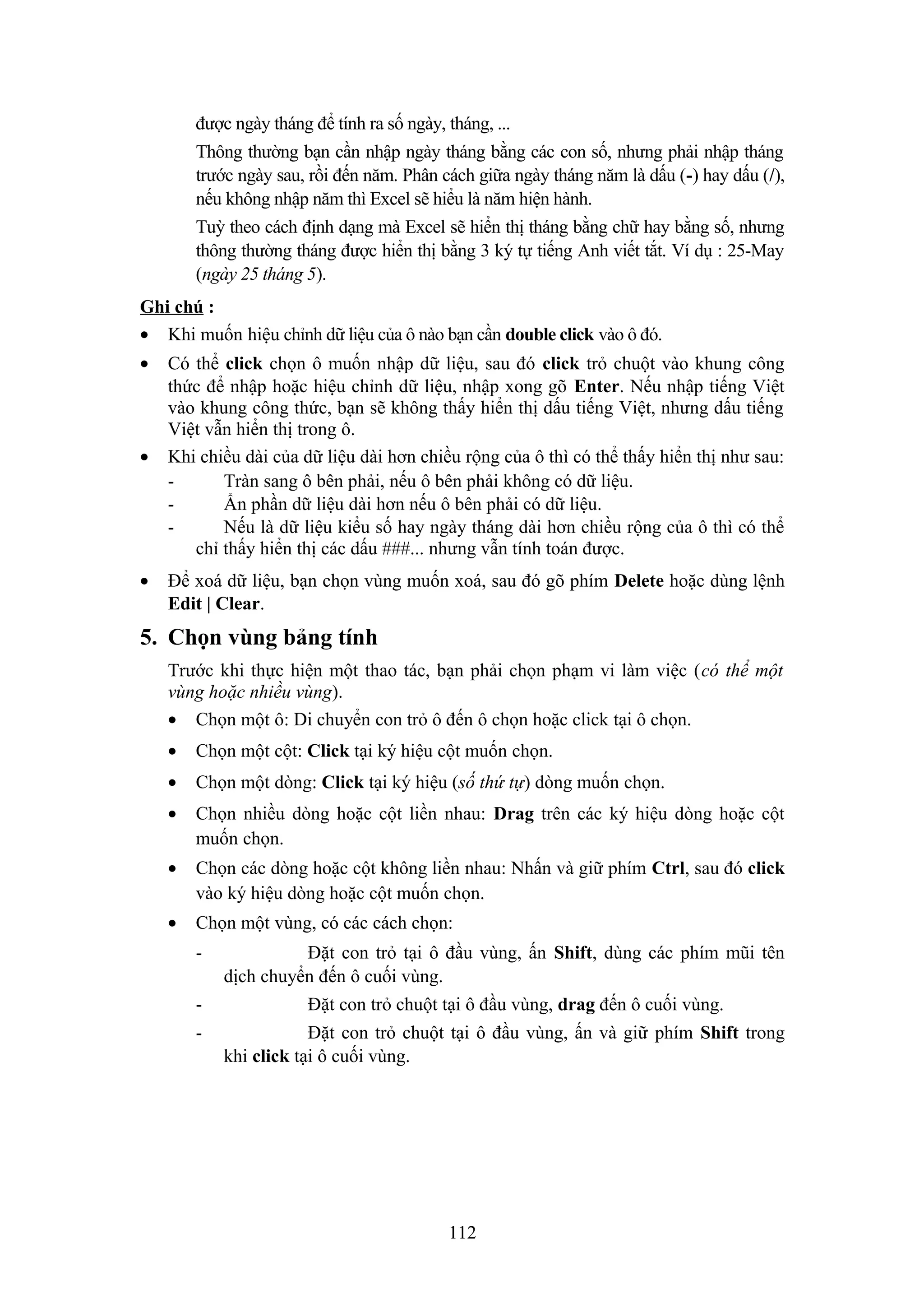 được ngày tháng để tính ra số ngày, tháng, ...
Thông thường bạn cần nhập ngày tháng bằng các con số, nhưng phải nhập tháng
trước ngày sau, rồi đến năm. Phân cách giữa ngày tháng năm là dấu (-) hay dấu (/),
nếu không nhập năm thì Excel sẽ hiểu là năm hiện hành.
Tuỳ theo cách định dạng mà Excel sẽ hiển thị tháng bằng chữ hay bằng số, nhưng
thông thường tháng được hiển thị bằng 3 ký tự tiếng Anh viết tắt. Ví dụ : 25-May
(ngày 25 tháng 5).
Ghi chú :
• Khi muốn hiệu chỉnh dữ liệu của ô nào bạn cần double click vào ô đó.
•

•

•

Có thể click chọn ô muốn nhập dữ liệu, sau đó click trỏ chuột vào khung công
thức để nhập hoặc hiệu chỉnh dữ liệu, nhập xong gõ Enter. Nếu nhập tiếng Việt
vào khung công thức, bạn sẽ không thấy hiển thị dấu tiếng Việt, nhưng dấu tiếng
Việt vẫn hiển thị trong ô.
Khi chiều dài của dữ liệu dài hơn chiều rộng của ô thì có thể thấy hiển thị như sau:
Tràn sang ô bên phải, nếu ô bên phải không có dữ liệu.
Ẩn phần dữ liệu dài hơn nếu ô bên phải có dữ liệu.
Nếu là dữ liệu kiểu số hay ngày tháng dài hơn chiều rộng của ô thì có thể
chỉ thấy hiển thị các dấu ###... nhưng vẫn tính toán được.
Để xoá dữ liệu, bạn chọn vùng muốn xoá, sau đó gõ phím Delete hoặc dùng lệnh
Edit | Clear.

5. Chọn vùng bảng tính
Trước khi thực hiện một thao tác, bạn phải chọn phạm vi làm việc (có thể một
vùng hoặc nhiều vùng).
• Chọn một ô: Di chuyển con trỏ ô đến ô chọn hoặc click tại ô chọn.
•

Chọn một cột: Click tại ký hiệu cột muốn chọn.

•

Chọn một dòng: Click tại ký hiệu (số thứ tự) dòng muốn chọn.

•

Chọn nhiều dòng hoặc cột liền nhau: Drag trên các ký hiệu dòng hoặc cột
muốn chọn.

•

Chọn các dòng hoặc cột không liền nhau: Nhấn và giữ phím Ctrl, sau đó click
vào ký hiệu dòng hoặc cột muốn chọn.

•

Chọn một vùng, có các cách chọn:
-

Đặt con trỏ tại ô đầu vùng, ấn Shift, dùng các phím mũi tên
dịch chuyển đến ô cuối vùng.
Đặt con trỏ chuột tại ô đầu vùng, drag đến ô cuối vùng.
Đặt con trỏ chuột tại ô đầu vùng, ấn và giữ phím Shift trong
khi click tại ô cuối vùng.

112

 