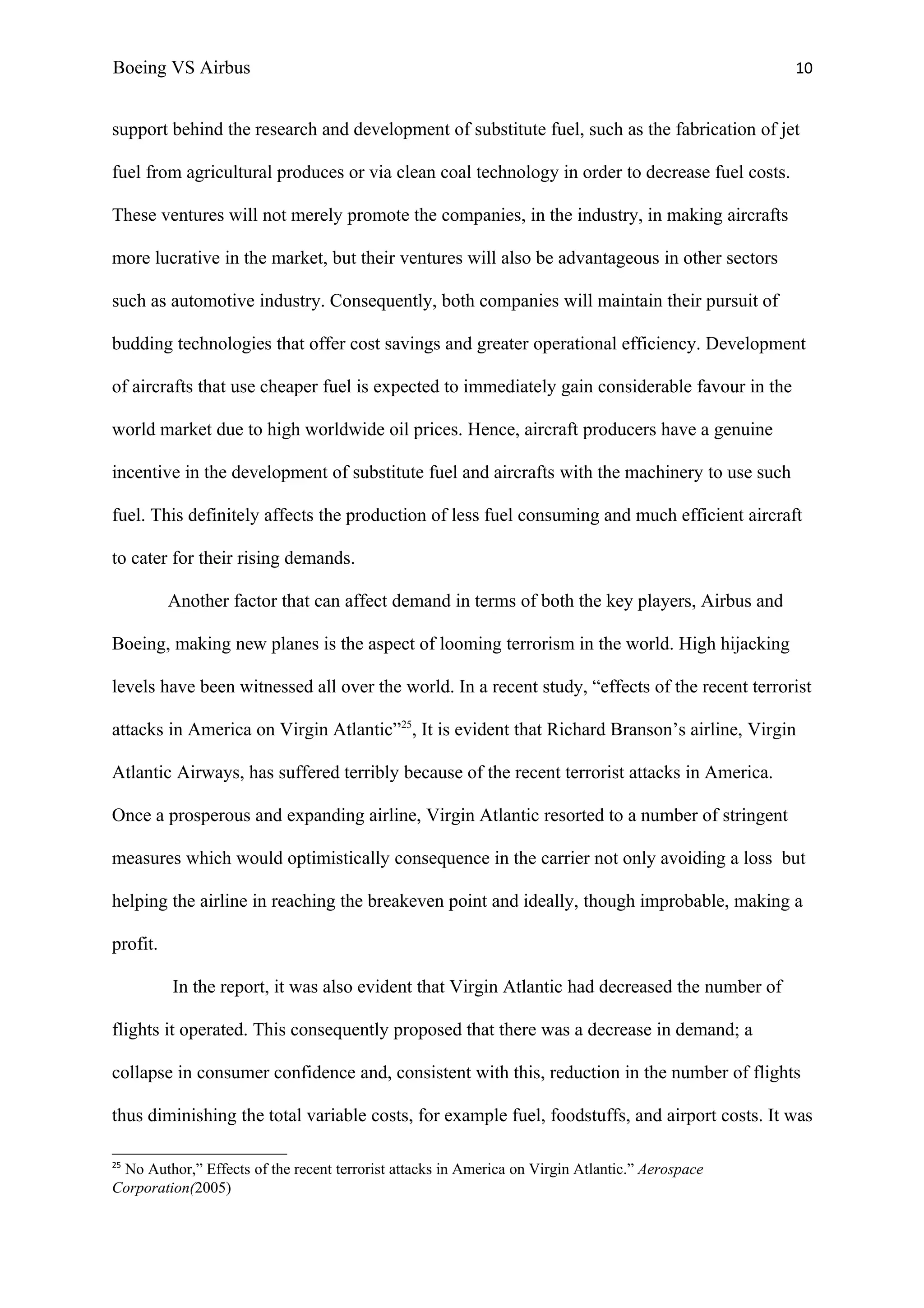 Boeing VS Airbus                                                                                 10


support behind the research and development of substitute fuel, such as the fabrication of jet

fuel from agricultural produces or via clean coal technology in order to decrease fuel costs.

These ventures will not merely promote the companies, in the industry, in making aircrafts

more lucrative in the market, but their ventures will also be advantageous in other sectors

such as automotive industry. Consequently, both companies will maintain their pursuit of

budding technologies that offer cost savings and greater operational efficiency. Development

of aircrafts that use cheaper fuel is expected to immediately gain considerable favour in the

world market due to high worldwide oil prices. Hence, aircraft producers have a genuine

incentive in the development of substitute fuel and aircrafts with the machinery to use such

fuel. This definitely affects the production of less fuel consuming and much efficient aircraft

to cater for their rising demands.

          Another factor that can affect demand in terms of both the key players, Airbus and

Boeing, making new planes is the aspect of looming terrorism in the world. High hijacking

levels have been witnessed all over the world. In a recent study, “effects of the recent terrorist

attacks in America on Virgin Atlantic”25, It is evident that Richard Branson’s airline, Virgin

Atlantic Airways, has suffered terribly because of the recent terrorist attacks in America.

Once a prosperous and expanding airline, Virgin Atlantic resorted to a number of stringent

measures which would optimistically consequence in the carrier not only avoiding a loss but

helping the airline in reaching the breakeven point and ideally, though improbable, making a

profit.

          In the report, it was also evident that Virgin Atlantic had decreased the number of

flights it operated. This consequently proposed that there was a decrease in demand; a

collapse in consumer confidence and, consistent with this, reduction in the number of flights

thus diminishing the total variable costs, for example fuel, foodstuffs, and airport costs. It was

25
 No Author,” Effects of the recent terrorist attacks in America on Virgin Atlantic.” Aerospace
Corporation(2005)
 