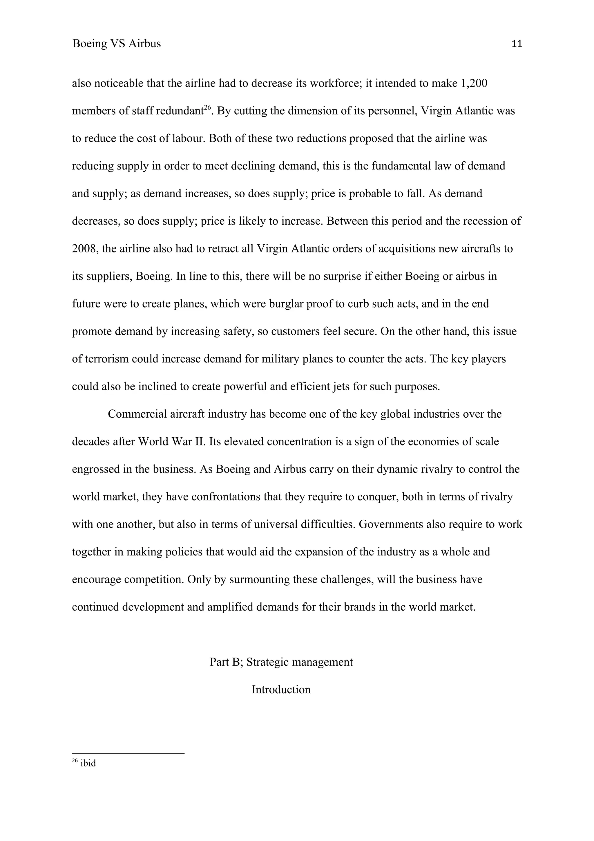 Boeing VS Airbus                                                                                  11


also noticeable that the airline had to decrease its workforce; it intended to make 1,200

members of staff redundant26. By cutting the dimension of its personnel, Virgin Atlantic was

to reduce the cost of labour. Both of these two reductions proposed that the airline was

reducing supply in order to meet declining demand, this is the fundamental law of demand

and supply; as demand increases, so does supply; price is probable to fall. As demand

decreases, so does supply; price is likely to increase. Between this period and the recession of

2008, the airline also had to retract all Virgin Atlantic orders of acquisitions new aircrafts to

its suppliers, Boeing. In line to this, there will be no surprise if either Boeing or airbus in

future were to create planes, which were burglar proof to curb such acts, and in the end

promote demand by increasing safety, so customers feel secure. On the other hand, this issue

of terrorism could increase demand for military planes to counter the acts. The key players

could also be inclined to create powerful and efficient jets for such purposes.

            Commercial aircraft industry has become one of the key global industries over the

decades after World War II. Its elevated concentration is a sign of the economies of scale

engrossed in the business. As Boeing and Airbus carry on their dynamic rivalry to control the

world market, they have confrontations that they require to conquer, both in terms of rivalry

with one another, but also in terms of universal difficulties. Governments also require to work

together in making policies that would aid the expansion of the industry as a whole and

encourage competition. Only by surmounting these challenges, will the business have

continued development and amplified demands for their brands in the world market.



                                Part B; Strategic management

                                         Introduction




26
     ibid
 