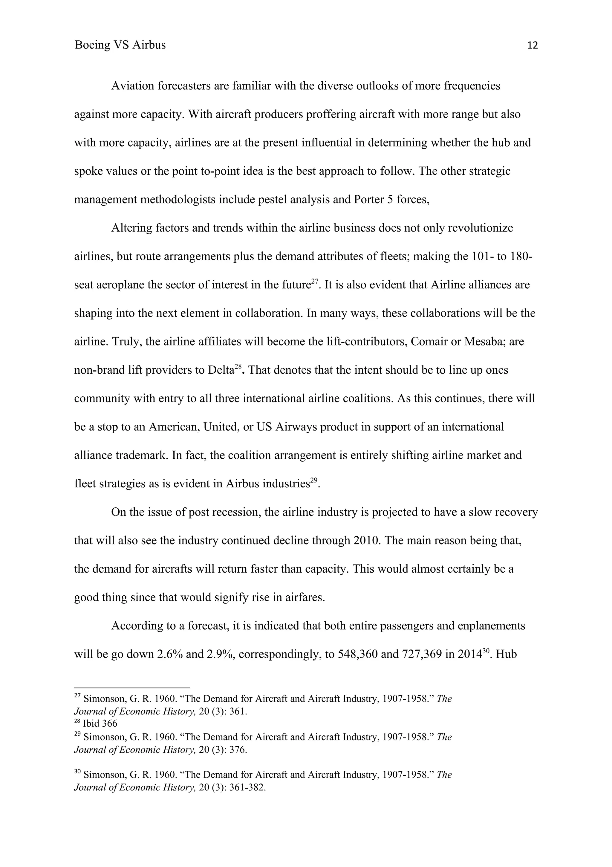 Boeing VS Airbus                                                                                   12


        Aviation forecasters are familiar with the diverse outlooks of more frequencies

against more capacity. With aircraft producers proffering aircraft with more range but also

with more capacity, airlines are at the present influential in determining whether the hub and

spoke values or the point to-point idea is the best approach to follow. The other strategic

management methodologists include pestel analysis and Porter 5 forces,

        Altering factors and trends within the airline business does not only revolutionize

airlines, but route arrangements plus the demand attributes of fleets; making the 101- to 180-

seat aeroplane the sector of interest in the future27. It is also evident that Airline alliances are

shaping into the next element in collaboration. In many ways, these collaborations will be the

airline. Truly, the airline affiliates will become the lift-contributors, Comair or Mesaba; are

non-brand lift providers to Delta28. That denotes that the intent should be to line up ones

community with entry to all three international airline coalitions. As this continues, there will

be a stop to an American, United, or US Airways product in support of an international

alliance trademark. In fact, the coalition arrangement is entirely shifting airline market and

fleet strategies as is evident in Airbus industries29.

        On the issue of post recession, the airline industry is projected to have a slow recovery

that will also see the industry continued decline through 2010. The main reason being that,

the demand for aircrafts will return faster than capacity. This would almost certainly be a

good thing since that would signify rise in airfares.

        According to a forecast, it is indicated that both entire passengers and enplanements

will be go down 2.6% and 2.9%, correspondingly, to 548,360 and 727,369 in 201430. Hub


27
   Simonson, G. R. 1960. “The Demand for Aircraft and Aircraft Industry, 1907-1958.” The
Journal of Economic History, 20 (3): 361.
28
   Ibid 366
29
   Simonson, G. R. 1960. “The Demand for Aircraft and Aircraft Industry, 1907-1958.” The
Journal of Economic History, 20 (3): 376.
30
  Simonson, G. R. 1960. “The Demand for Aircraft and Aircraft Industry, 1907-1958.” The
Journal of Economic History, 20 (3): 361-382.
 