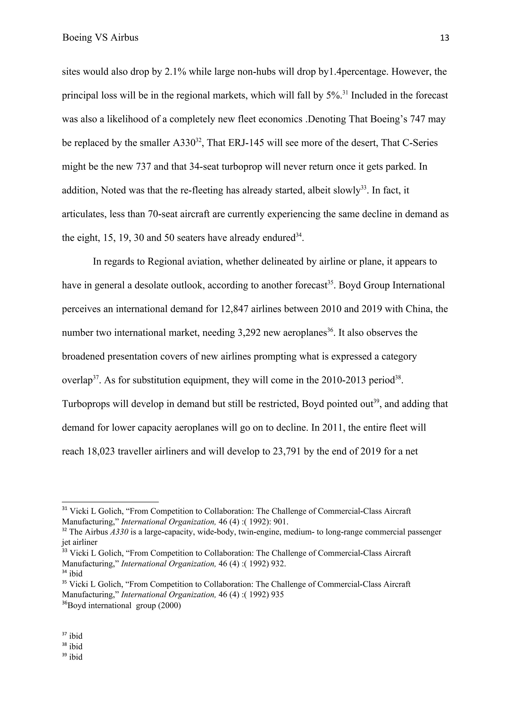 Boeing VS Airbus                                                                                         13


sites would also drop by 2.1% while large non-hubs will drop by1.4percentage. However, the

principal loss will be in the regional markets, which will fall by 5%.31 Included in the forecast

was also a likelihood of a completely new fleet economics .Denoting That Boeing’s 747 may

be replaced by the smaller A33032, That ERJ-145 will see more of the desert, That C-Series

might be the new 737 and that 34-seat turboprop will never return once it gets parked. In

addition, Noted was that the re-fleeting has already started, albeit slowly33. In fact, it

articulates, less than 70-seat aircraft are currently experiencing the same decline in demand as

the eight, 15, 19, 30 and 50 seaters have already endured34.

          In regards to Regional aviation, whether delineated by airline or plane, it appears to

have in general a desolate outlook, according to another forecast35. Boyd Group International

perceives an international demand for 12,847 airlines between 2010 and 2019 with China, the

number two international market, needing 3,292 new aeroplanes36. It also observes the

broadened presentation covers of new airlines prompting what is expressed a category

overlap37. As for substitution equipment, they will come in the 2010-2013 period38.

Turboprops will develop in demand but still be restricted, Boyd pointed out39, and adding that

demand for lower capacity aeroplanes will go on to decline. In 2011, the entire fleet will

reach 18,023 traveller airliners and will develop to 23,791 by the end of 2019 for a net




31
   Vicki L Golich, “From Competition to Collaboration: The Challenge of Commercial-Class Aircraft
Manufacturing,” International Organization, 46 (4) :( 1992): 901.
32
   The Airbus A330 is a large-capacity, wide-body, twin-engine, medium- to long-range commercial passenger
jet airliner
33
   Vicki L Golich, “From Competition to Collaboration: The Challenge of Commercial-Class Aircraft
Manufacturing,” International Organization, 46 (4) :( 1992) 932.
34
   ibid
35
   Vicki L Golich, “From Competition to Collaboration: The Challenge of Commercial-Class Aircraft
Manufacturing,” International Organization, 46 (4) :( 1992) 935
36
   Boyd international group (2000)


37
   ibid
38
   ibid
39
   ibid
 