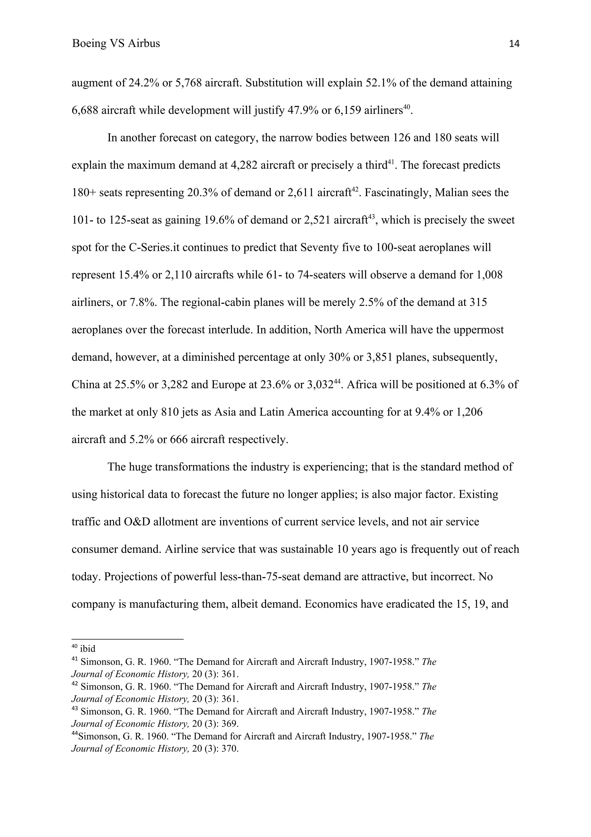 Boeing VS Airbus                                                                                 14


augment of 24.2% or 5,768 aircraft. Substitution will explain 52.1% of the demand attaining

6,688 aircraft while development will justify 47.9% or 6,159 airliners40.

        In another forecast on category, the narrow bodies between 126 and 180 seats will

explain the maximum demand at 4,282 aircraft or precisely a third41. The forecast predicts

180+ seats representing 20.3% of demand or 2,611 aircraft42. Fascinatingly, Malian sees the

101- to 125-seat as gaining 19.6% of demand or 2,521 aircraft43, which is precisely the sweet

spot for the C-Series.it continues to predict that Seventy five to 100-seat aeroplanes will

represent 15.4% or 2,110 aircrafts while 61- to 74-seaters will observe a demand for 1,008

airliners, or 7.8%. The regional-cabin planes will be merely 2.5% of the demand at 315

aeroplanes over the forecast interlude. In addition, North America will have the uppermost

demand, however, at a diminished percentage at only 30% or 3,851 planes, subsequently,

China at 25.5% or 3,282 and Europe at 23.6% or 3,03244. Africa will be positioned at 6.3% of

the market at only 810 jets as Asia and Latin America accounting for at 9.4% or 1,206

aircraft and 5.2% or 666 aircraft respectively.

        The huge transformations the industry is experiencing; that is the standard method of

using historical data to forecast the future no longer applies; is also major factor. Existing

traffic and O&D allotment are inventions of current service levels, and not air service

consumer demand. Airline service that was sustainable 10 years ago is frequently out of reach

today. Projections of powerful less-than-75-seat demand are attractive, but incorrect. No

company is manufacturing them, albeit demand. Economics have eradicated the 15, 19, and


40
   ibid
41
   Simonson, G. R. 1960. “The Demand for Aircraft and Aircraft Industry, 1907-1958.” The
Journal of Economic History, 20 (3): 361.
42
   Simonson, G. R. 1960. “The Demand for Aircraft and Aircraft Industry, 1907-1958.” The
Journal of Economic History, 20 (3): 361.
43
   Simonson, G. R. 1960. “The Demand for Aircraft and Aircraft Industry, 1907-1958.” The
Journal of Economic History, 20 (3): 369.
44
   Simonson, G. R. 1960. “The Demand for Aircraft and Aircraft Industry, 1907-1958.” The
Journal of Economic History, 20 (3): 370.
 