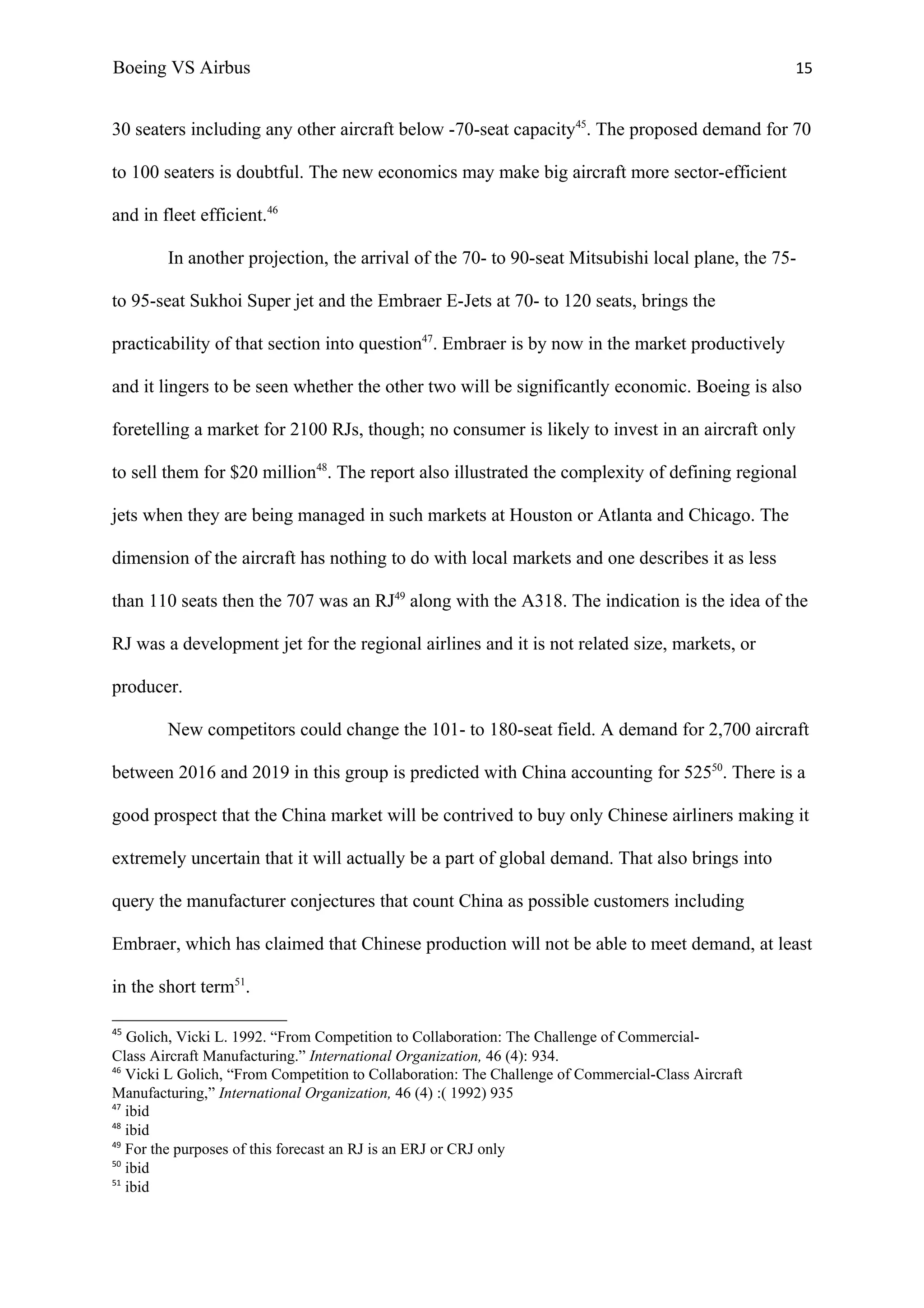 Boeing VS Airbus                                                                                    15


30 seaters including any other aircraft below -70-seat capacity45. The proposed demand for 70

to 100 seaters is doubtful. The new economics may make big aircraft more sector-efficient

and in fleet efficient.46

        In another projection, the arrival of the 70- to 90-seat Mitsubishi local plane, the 75-

to 95-seat Sukhoi Super jet and the Embraer E-Jets at 70- to 120 seats, brings the

practicability of that section into question47. Embraer is by now in the market productively

and it lingers to be seen whether the other two will be significantly economic. Boeing is also

foretelling a market for 2100 RJs, though; no consumer is likely to invest in an aircraft only

to sell them for $20 million48. The report also illustrated the complexity of defining regional

jets when they are being managed in such markets at Houston or Atlanta and Chicago. The

dimension of the aircraft has nothing to do with local markets and one describes it as less

than 110 seats then the 707 was an RJ49 along with the A318. The indication is the idea of the

RJ was a development jet for the regional airlines and it is not related size, markets, or

producer.

        New competitors could change the 101- to 180-seat field. A demand for 2,700 aircraft

between 2016 and 2019 in this group is predicted with China accounting for 52550. There is a

good prospect that the China market will be contrived to buy only Chinese airliners making it

extremely uncertain that it will actually be a part of global demand. That also brings into

query the manufacturer conjectures that count China as possible customers including

Embraer, which has claimed that Chinese production will not be able to meet demand, at least

in the short term51.

45
   Golich, Vicki L. 1992. “From Competition to Collaboration: The Challenge of Commercial-
Class Aircraft Manufacturing.” International Organization, 46 (4): 934.
46
   Vicki L Golich, “From Competition to Collaboration: The Challenge of Commercial-Class Aircraft
Manufacturing,” International Organization, 46 (4) :( 1992) 935
47
   ibid
48
   ibid
49
   For the purposes of this forecast an RJ is an ERJ or CRJ only
50
   ibid
51
   ibid
 