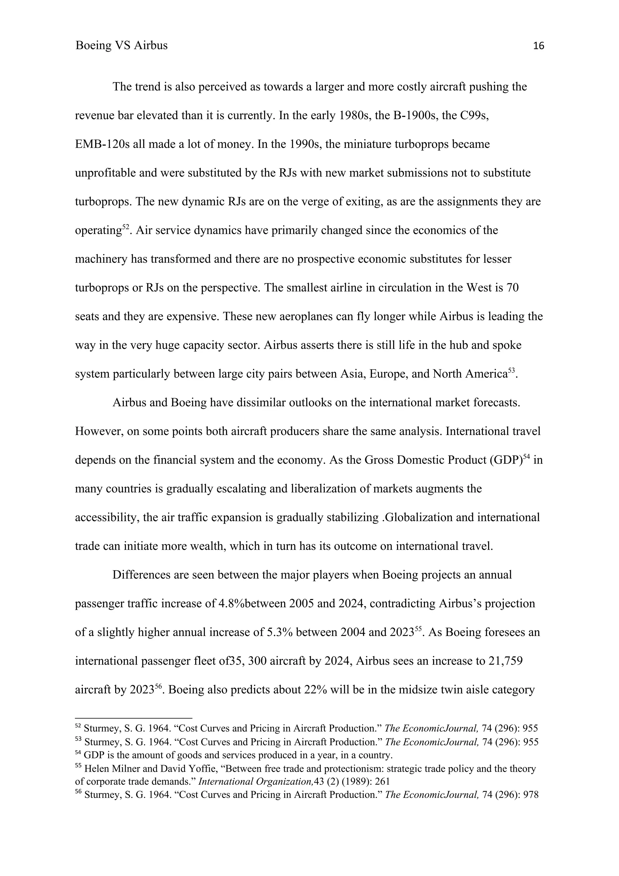 Boeing VS Airbus                                                                                            16


        The trend is also perceived as towards a larger and more costly aircraft pushing the

revenue bar elevated than it is currently. In the early 1980s, the B-1900s, the C99s,

EMB-120s all made a lot of money. In the 1990s, the miniature turboprops became

unprofitable and were substituted by the RJs with new market submissions not to substitute

turboprops. The new dynamic RJs are on the verge of exiting, as are the assignments they are

operating52. Air service dynamics have primarily changed since the economics of the

machinery has transformed and there are no prospective economic substitutes for lesser

turboprops or RJs on the perspective. The smallest airline in circulation in the West is 70

seats and they are expensive. These new aeroplanes can fly longer while Airbus is leading the

way in the very huge capacity sector. Airbus asserts there is still life in the hub and spoke

system particularly between large city pairs between Asia, Europe, and North America53.

        Airbus and Boeing have dissimilar outlooks on the international market forecasts.

However, on some points both aircraft producers share the same analysis. International travel

depends on the financial system and the economy. As the Gross Domestic Product (GDP)54 in

many countries is gradually escalating and liberalization of markets augments the

accessibility, the air traffic expansion is gradually stabilizing .Globalization and international

trade can initiate more wealth, which in turn has its outcome on international travel.

        Differences are seen between the major players when Boeing projects an annual

passenger traffic increase of 4.8%between 2005 and 2024, contradicting Airbus’s projection

of a slightly higher annual increase of 5.3% between 2004 and 202355. As Boeing foresees an

international passenger fleet of35, 300 aircraft by 2024, Airbus sees an increase to 21,759

aircraft by 202356. Boeing also predicts about 22% will be in the midsize twin aisle category

52
   Sturmey, S. G. 1964. “Cost Curves and Pricing in Aircraft Production.” The EconomicJournal, 74 (296): 955
53
   Sturmey, S. G. 1964. “Cost Curves and Pricing in Aircraft Production.” The EconomicJournal, 74 (296): 955
54
   GDP is the amount of goods and services produced in a year, in a country.
55
   Helen Milner and David Yoffie, “Between free trade and protectionism: strategic trade policy and the theory
of corporate trade demands.” International Organization,43 (2) (1989): 261
56
   Sturmey, S. G. 1964. “Cost Curves and Pricing in Aircraft Production.” The EconomicJournal, 74 (296): 978
 