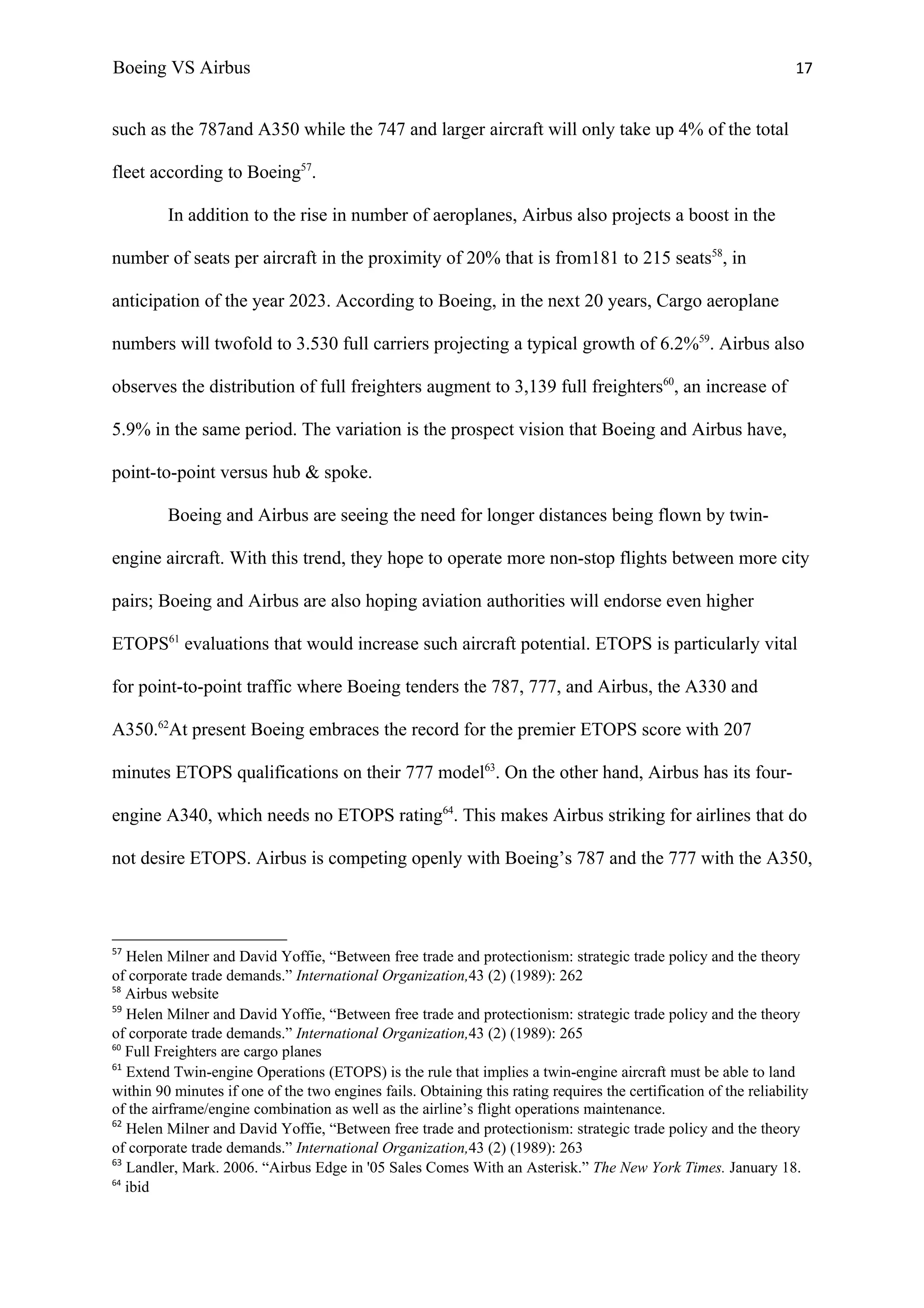 Boeing VS Airbus                                                                                                   17


such as the 787and A350 while the 747 and larger aircraft will only take up 4% of the total

fleet according to Boeing57.

         In addition to the rise in number of aeroplanes, Airbus also projects a boost in the

number of seats per aircraft in the proximity of 20% that is from181 to 215 seats58, in

anticipation of the year 2023. According to Boeing, in the next 20 years, Cargo aeroplane

numbers will twofold to 3.530 full carriers projecting a typical growth of 6.2%59. Airbus also

observes the distribution of full freighters augment to 3,139 full freighters60, an increase of

5.9% in the same period. The variation is the prospect vision that Boeing and Airbus have,

point-to-point versus hub & spoke.

         Boeing and Airbus are seeing the need for longer distances being flown by twin-

engine aircraft. With this trend, they hope to operate more non-stop flights between more city

pairs; Boeing and Airbus are also hoping aviation authorities will endorse even higher

ETOPS61 evaluations that would increase such aircraft potential. ETOPS is particularly vital

for point-to-point traffic where Boeing tenders the 787, 777, and Airbus, the A330 and

A350.62At present Boeing embraces the record for the premier ETOPS score with 207

minutes ETOPS qualifications on their 777 model63. On the other hand, Airbus has its four-

engine A340, which needs no ETOPS rating64. This makes Airbus striking for airlines that do

not desire ETOPS. Airbus is competing openly with Boeing’s 787 and the 777 with the A350,



57
   Helen Milner and David Yoffie, “Between free trade and protectionism: strategic trade policy and the theory
of corporate trade demands.” International Organization,43 (2) (1989): 262
58
   Airbus website
59
   Helen Milner and David Yoffie, “Between free trade and protectionism: strategic trade policy and the theory
of corporate trade demands.” International Organization,43 (2) (1989): 265
60
   Full Freighters are cargo planes
61
   Extend Twin-engine Operations (ETOPS) is the rule that implies a twin-engine aircraft must be able to land
within 90 minutes if one of the two engines fails. Obtaining this rating requires the certification of the reliability
of the airframe/engine combination as well as the airline’s flight operations maintenance.
62
   Helen Milner and David Yoffie, “Between free trade and protectionism: strategic trade policy and the theory
of corporate trade demands.” International Organization,43 (2) (1989): 263
63
   Landler, Mark. 2006. “Airbus Edge in '05 Sales Comes With an Asterisk.” The New York Times. January 18.
64
   ibid
 