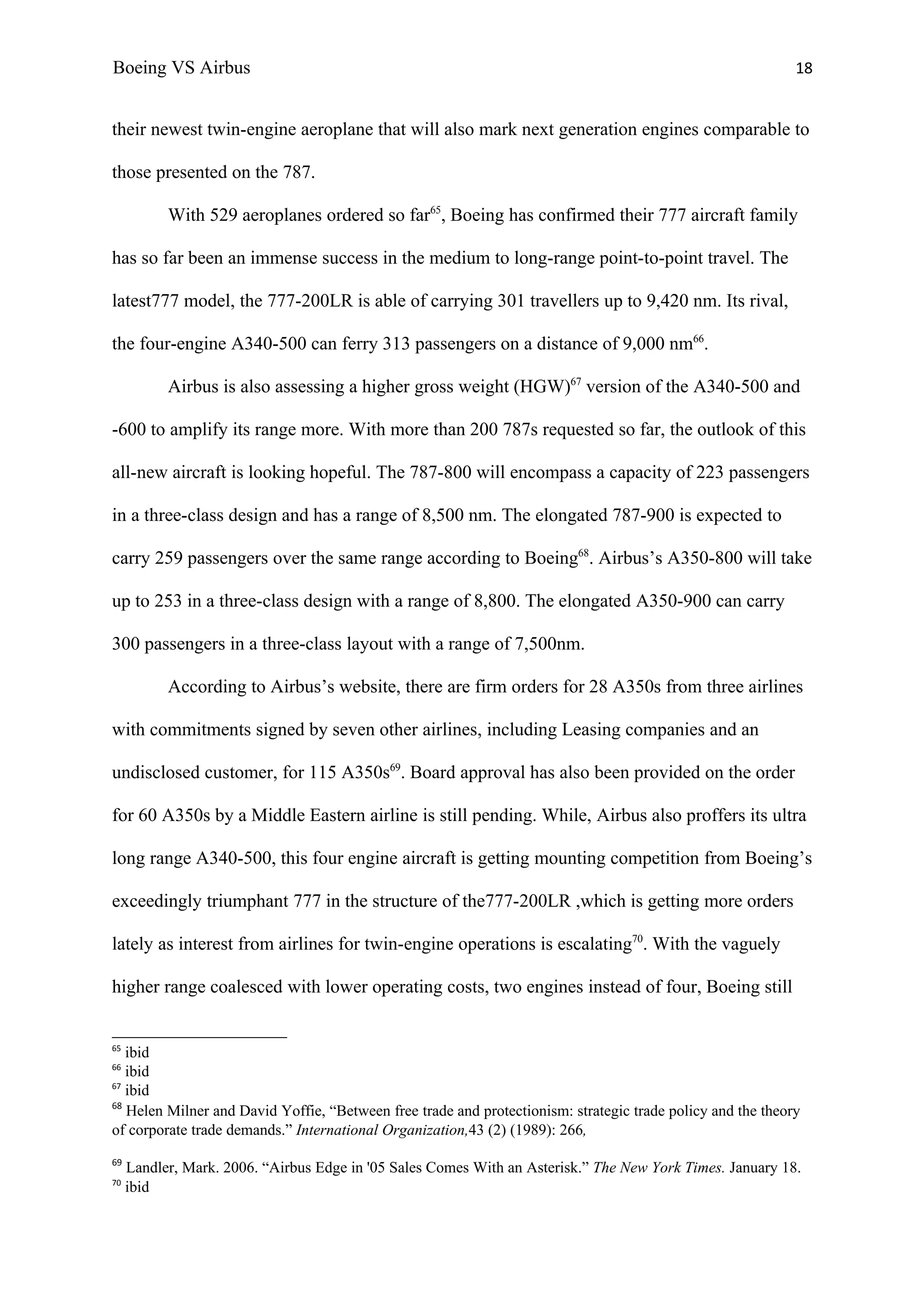 Boeing VS Airbus                                                                                             18


their newest twin-engine aeroplane that will also mark next generation engines comparable to

those presented on the 787.

           With 529 aeroplanes ordered so far65, Boeing has confirmed their 777 aircraft family

has so far been an immense success in the medium to long-range point-to-point travel. The

latest777 model, the 777-200LR is able of carrying 301 travellers up to 9,420 nm. Its rival,

the four-engine A340-500 can ferry 313 passengers on a distance of 9,000 nm66.

           Airbus is also assessing a higher gross weight (HGW)67 version of the A340-500 and

-600 to amplify its range more. With more than 200 787s requested so far, the outlook of this

all-new aircraft is looking hopeful. The 787-800 will encompass a capacity of 223 passengers

in a three-class design and has a range of 8,500 nm. The elongated 787-900 is expected to

carry 259 passengers over the same range according to Boeing68. Airbus’s A350-800 will take

up to 253 in a three-class design with a range of 8,800. The elongated A350-900 can carry

300 passengers in a three-class layout with a range of 7,500nm.

           According to Airbus’s website, there are firm orders for 28 A350s from three airlines

with commitments signed by seven other airlines, including Leasing companies and an

undisclosed customer, for 115 A350s69. Board approval has also been provided on the order

for 60 A350s by a Middle Eastern airline is still pending. While, Airbus also proffers its ultra

long range A340-500, this four engine aircraft is getting mounting competition from Boeing’s

exceedingly triumphant 777 in the structure of the777-200LR ,which is getting more orders

lately as interest from airlines for twin-engine operations is escalating70. With the vaguely

higher range coalesced with lower operating costs, two engines instead of four, Boeing still


65
   ibid
66
   ibid
67
   ibid
68
   Helen Milner and David Yoffie, “Between free trade and protectionism: strategic trade policy and the theory
of corporate trade demands.” International Organization,43 (2) (1989): 266,
69
     Landler, Mark. 2006. “Airbus Edge in '05 Sales Comes With an Asterisk.” The New York Times. January 18.
70
     ibid
 