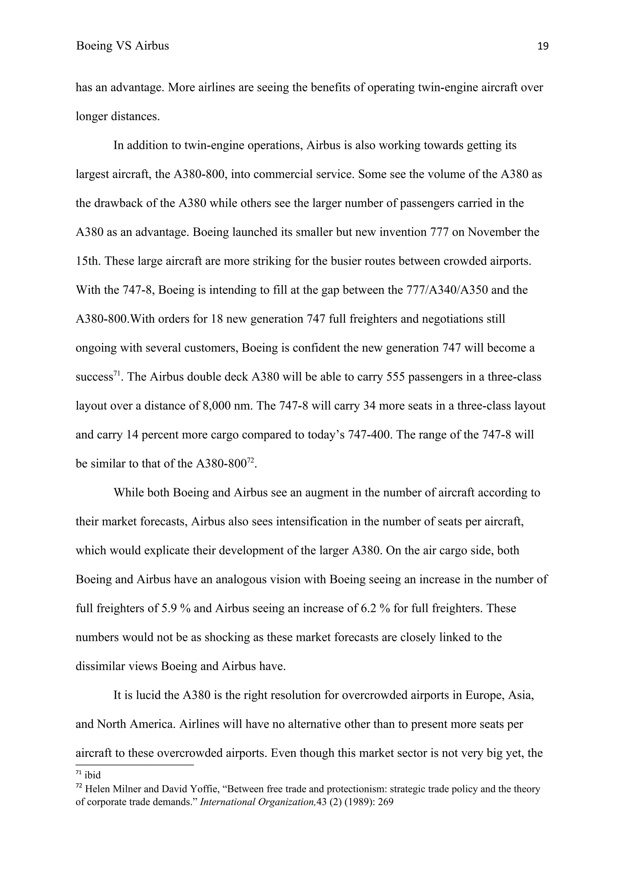 Boeing VS Airbus                                                                                            19


has an advantage. More airlines are seeing the benefits of operating twin-engine aircraft over

longer distances.

        In addition to twin-engine operations, Airbus is also working towards getting its

largest aircraft, the A380-800, into commercial service. Some see the volume of the A380 as

the drawback of the A380 while others see the larger number of passengers carried in the

A380 as an advantage. Boeing launched its smaller but new invention 777 on November the

15th. These large aircraft are more striking for the busier routes between crowded airports.

With the 747-8, Boeing is intending to fill at the gap between the 777/A340/A350 and the

A380-800.With orders for 18 new generation 747 full freighters and negotiations still

ongoing with several customers, Boeing is confident the new generation 747 will become a

success71. The Airbus double deck A380 will be able to carry 555 passengers in a three-class

layout over a distance of 8,000 nm. The 747-8 will carry 34 more seats in a three-class layout

and carry 14 percent more cargo compared to today’s 747-400. The range of the 747-8 will

be similar to that of the A380-80072.

        While both Boeing and Airbus see an augment in the number of aircraft according to

their market forecasts, Airbus also sees intensification in the number of seats per aircraft,

which would explicate their development of the larger A380. On the air cargo side, both

Boeing and Airbus have an analogous vision with Boeing seeing an increase in the number of

full freighters of 5.9 % and Airbus seeing an increase of 6.2 % for full freighters. These

numbers would not be as shocking as these market forecasts are closely linked to the

dissimilar views Boeing and Airbus have.

        It is lucid the A380 is the right resolution for overcrowded airports in Europe, Asia,

and North America. Airlines will have no alternative other than to present more seats per

aircraft to these overcrowded airports. Even though this market sector is not very big yet, the
71
  ibid
72
  Helen Milner and David Yoffie, “Between free trade and protectionism: strategic trade policy and the theory
of corporate trade demands.” International Organization,43 (2) (1989): 269
 