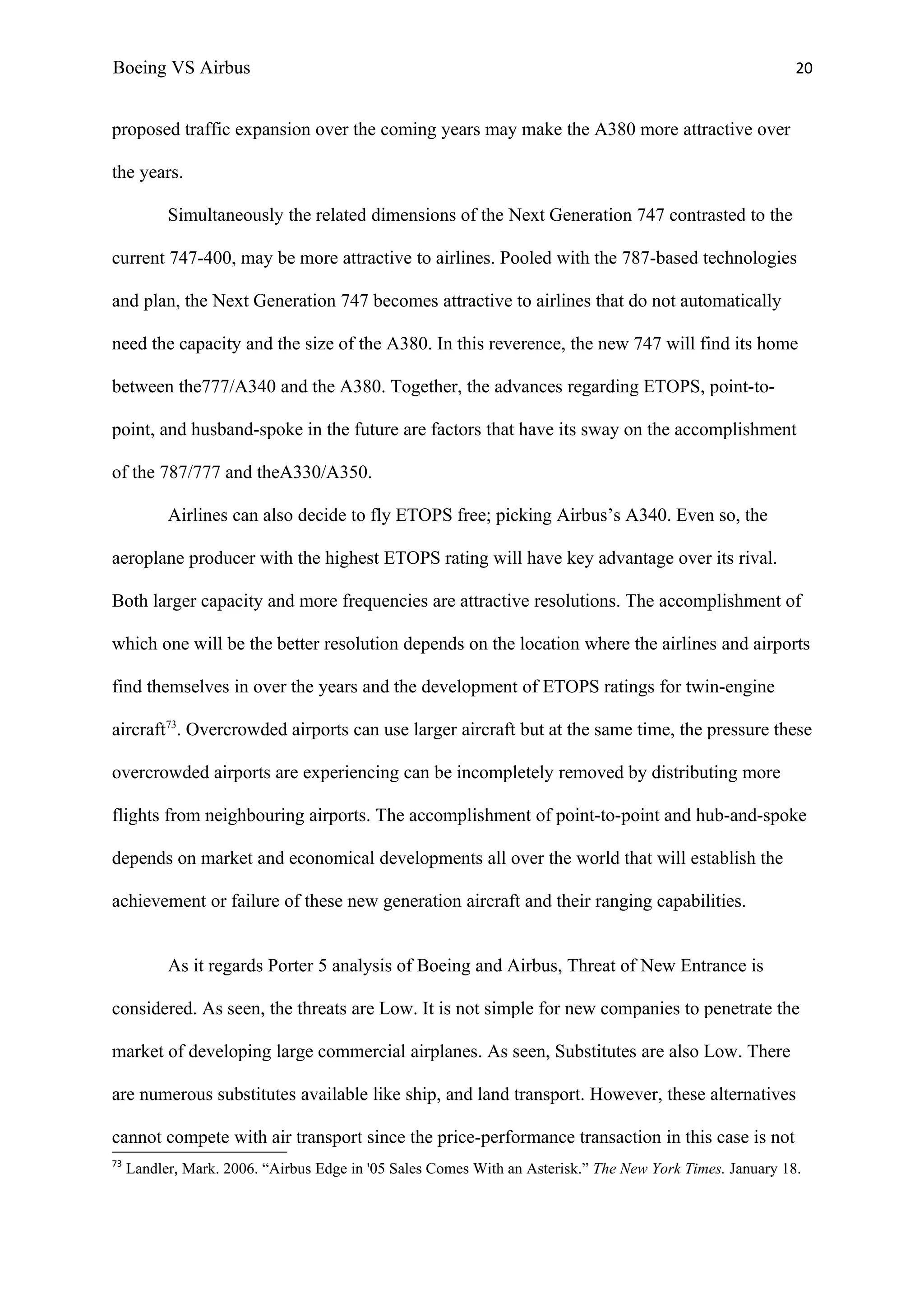 Boeing VS Airbus                                                                                           20


proposed traffic expansion over the coming years may make the A380 more attractive over

the years.

           Simultaneously the related dimensions of the Next Generation 747 contrasted to the

current 747-400, may be more attractive to airlines. Pooled with the 787-based technologies

and plan, the Next Generation 747 becomes attractive to airlines that do not automatically

need the capacity and the size of the A380. In this reverence, the new 747 will find its home

between the777/A340 and the A380. Together, the advances regarding ETOPS, point-to-

point, and husband-spoke in the future are factors that have its sway on the accomplishment

of the 787/777 and theA330/A350.

           Airlines can also decide to fly ETOPS free; picking Airbus’s A340. Even so, the

aeroplane producer with the highest ETOPS rating will have key advantage over its rival.

Both larger capacity and more frequencies are attractive resolutions. The accomplishment of

which one will be the better resolution depends on the location where the airlines and airports

find themselves in over the years and the development of ETOPS ratings for twin-engine

aircraft73. Overcrowded airports can use larger aircraft but at the same time, the pressure these

overcrowded airports are experiencing can be incompletely removed by distributing more

flights from neighbouring airports. The accomplishment of point-to-point and hub-and-spoke

depends on market and economical developments all over the world that will establish the

achievement or failure of these new generation aircraft and their ranging capabilities.


           As it regards Porter 5 analysis of Boeing and Airbus, Threat of New Entrance is

considered. As seen, the threats are Low. It is not simple for new companies to penetrate the

market of developing large commercial airplanes. As seen, Substitutes are also Low. There

are numerous substitutes available like ship, and land transport. However, these alternatives

cannot compete with air transport since the price-performance transaction in this case is not
73
     Landler, Mark. 2006. “Airbus Edge in '05 Sales Comes With an Asterisk.” The New York Times. January 18.
 