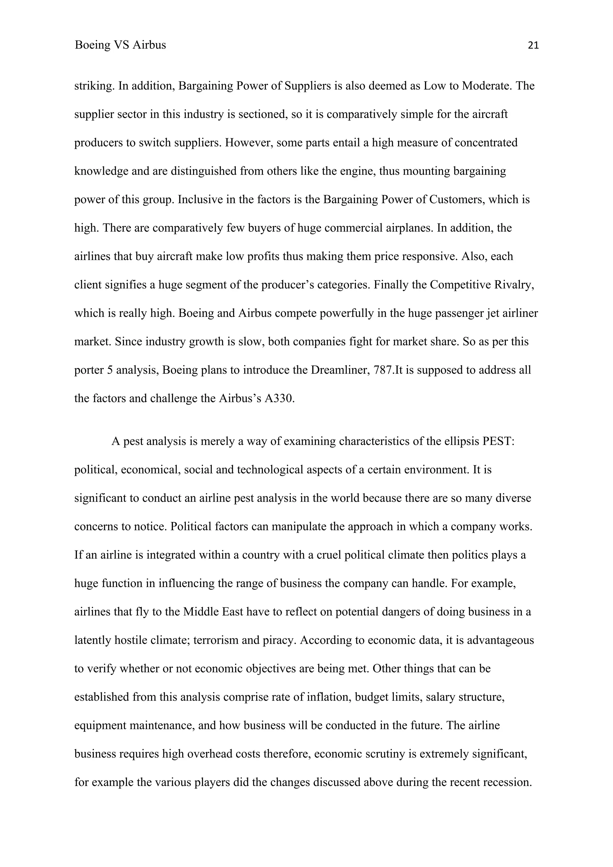 Boeing VS Airbus                                                                                    21


striking. In addition, Bargaining Power of Suppliers is also deemed as Low to Moderate. The

supplier sector in this industry is sectioned, so it is comparatively simple for the aircraft

producers to switch suppliers. However, some parts entail a high measure of concentrated

knowledge and are distinguished from others like the engine, thus mounting bargaining

power of this group. Inclusive in the factors is the Bargaining Power of Customers, which is

high. There are comparatively few buyers of huge commercial airplanes. In addition, the

airlines that buy aircraft make low profits thus making them price responsive. Also, each

client signifies a huge segment of the producer’s categories. Finally the Competitive Rivalry,

which is really high. Boeing and Airbus compete powerfully in the huge passenger jet airliner

market. Since industry growth is slow, both companies fight for market share. So as per this

porter 5 analysis, Boeing plans to introduce the Dreamliner, 787.It is supposed to address all

the factors and challenge the Airbus’s A330.


       A pest analysis is merely a way of examining characteristics of the ellipsis PEST:

political, economical, social and technological aspects of a certain environment. It is

significant to conduct an airline pest analysis in the world because there are so many diverse

concerns to notice. Political factors can manipulate the approach in which a company works.

If an airline is integrated within a country with a cruel political climate then politics plays a

huge function in influencing the range of business the company can handle. For example,

airlines that fly to the Middle East have to reflect on potential dangers of doing business in a

latently hostile climate; terrorism and piracy. According to economic data, it is advantageous

to verify whether or not economic objectives are being met. Other things that can be

established from this analysis comprise rate of inflation, budget limits, salary structure,

equipment maintenance, and how business will be conducted in the future. The airline

business requires high overhead costs therefore, economic scrutiny is extremely significant,

for example the various players did the changes discussed above during the recent recession.
 