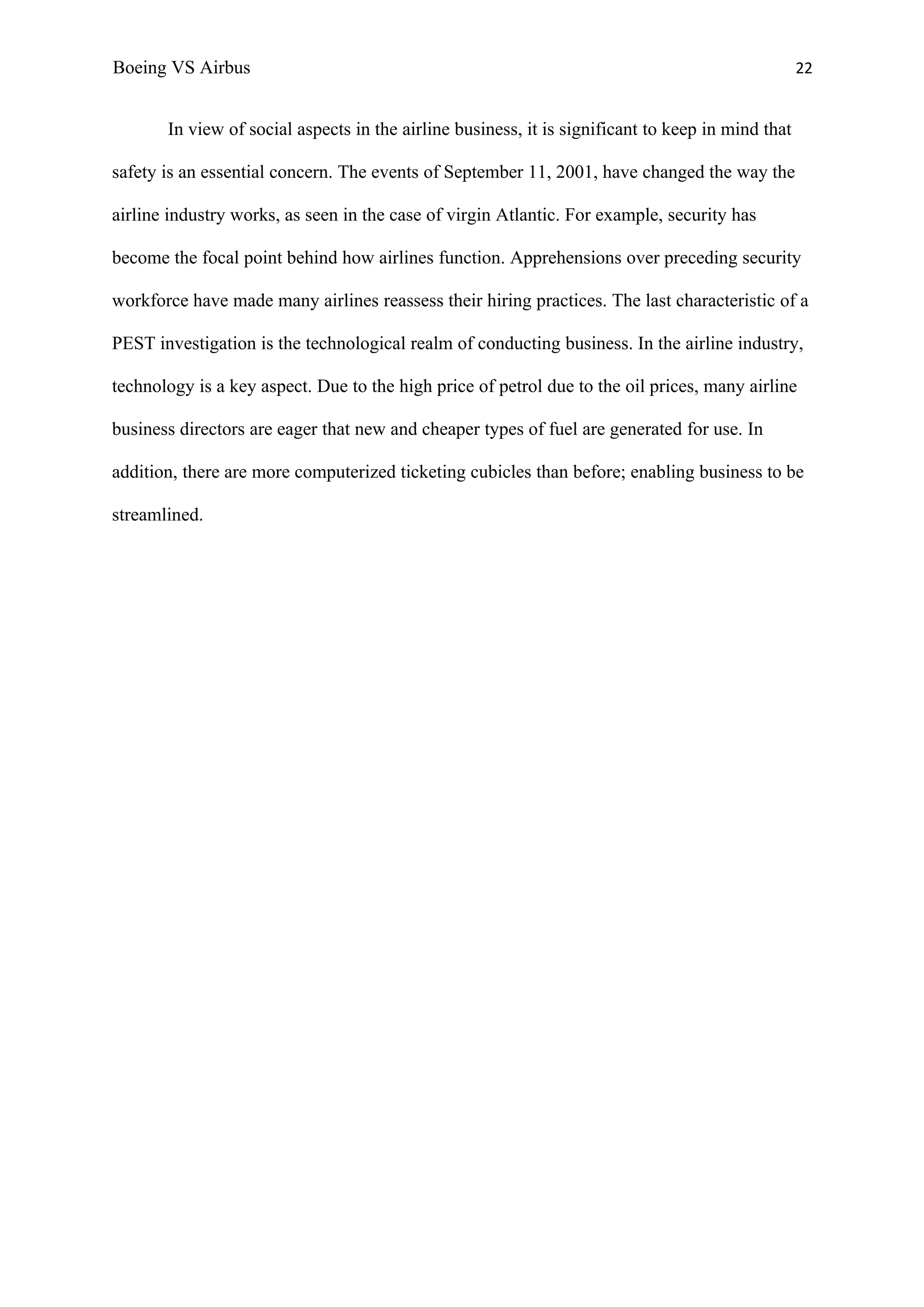 Boeing VS Airbus                                                                                   22


       In view of social aspects in the airline business, it is significant to keep in mind that

safety is an essential concern. The events of September 11, 2001, have changed the way the

airline industry works, as seen in the case of virgin Atlantic. For example, security has

become the focal point behind how airlines function. Apprehensions over preceding security

workforce have made many airlines reassess their hiring practices. The last characteristic of a

PEST investigation is the technological realm of conducting business. In the airline industry,

technology is a key aspect. Due to the high price of petrol due to the oil prices, many airline

business directors are eager that new and cheaper types of fuel are generated for use. In

addition, there are more computerized ticketing cubicles than before; enabling business to be

streamlined.
 