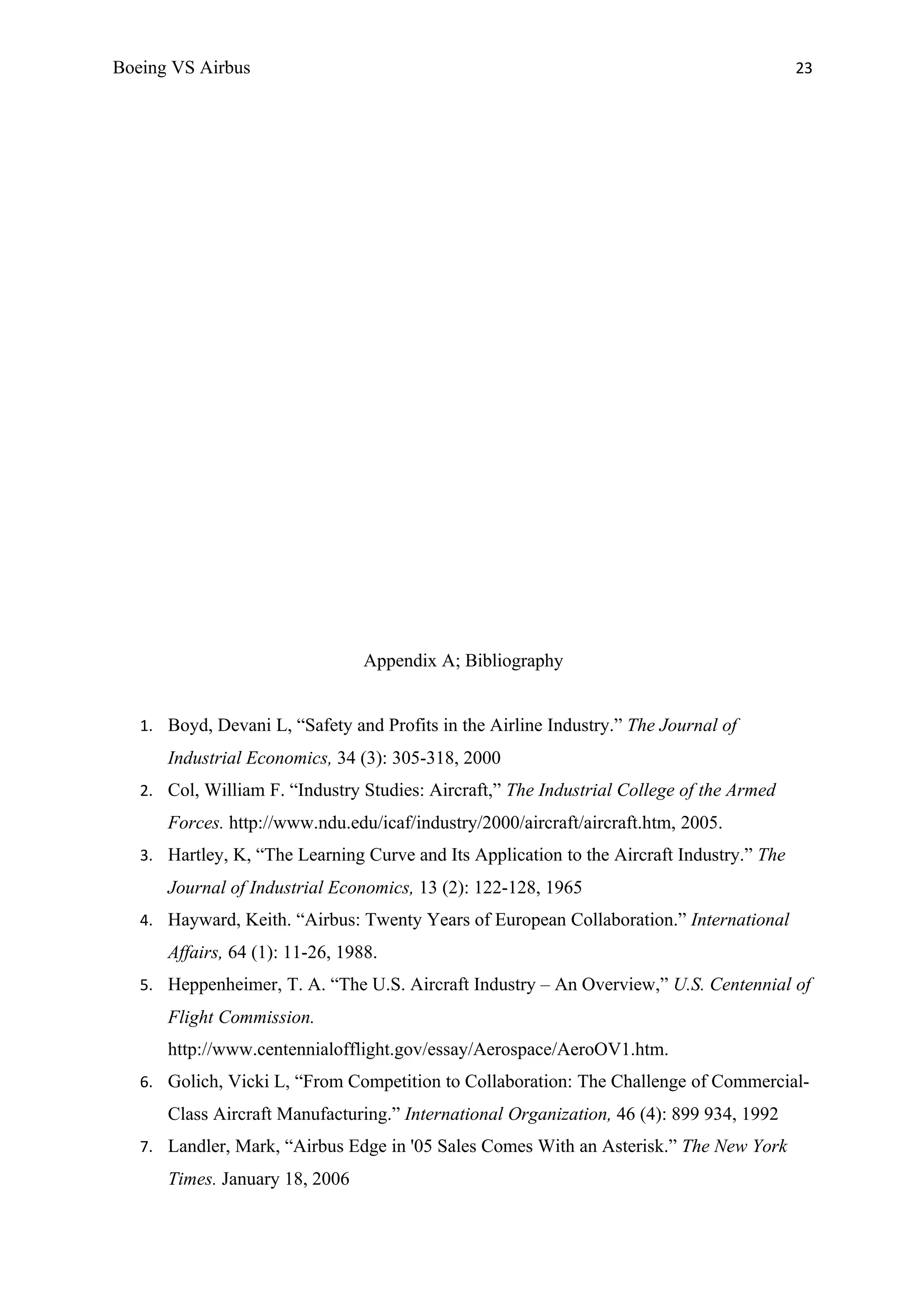 Boeing VS Airbus                                                                           23




                                 Appendix A; Bibliography


   1. Boyd, Devani L, “Safety and Profits in the Airline Industry.” The Journal of
      Industrial Economics, 34 (3): 305-318, 2000
   2. Col, William F. “Industry Studies: Aircraft,” The Industrial College of the Armed
      Forces. http://www.ndu.edu/icaf/industry/2000/aircraft/aircraft.htm, 2005.
   3. Hartley, K, “The Learning Curve and Its Application to the Aircraft Industry.” The
      Journal of Industrial Economics, 13 (2): 122-128, 1965
   4. Hayward, Keith. “Airbus: Twenty Years of European Collaboration.” International
      Affairs, 64 (1): 11-26, 1988.
   5. Heppenheimer, T. A. “The U.S. Aircraft Industry – An Overview,” U.S. Centennial of
      Flight Commission.
      http://www.centennialofflight.gov/essay/Aerospace/AeroOV1.htm.
   6. Golich, Vicki L, “From Competition to Collaboration: The Challenge of Commercial-
      Class Aircraft Manufacturing.” International Organization, 46 (4): 899 934, 1992
   7. Landler, Mark, “Airbus Edge in '05 Sales Comes With an Asterisk.” The New York
      Times. January 18, 2006
 