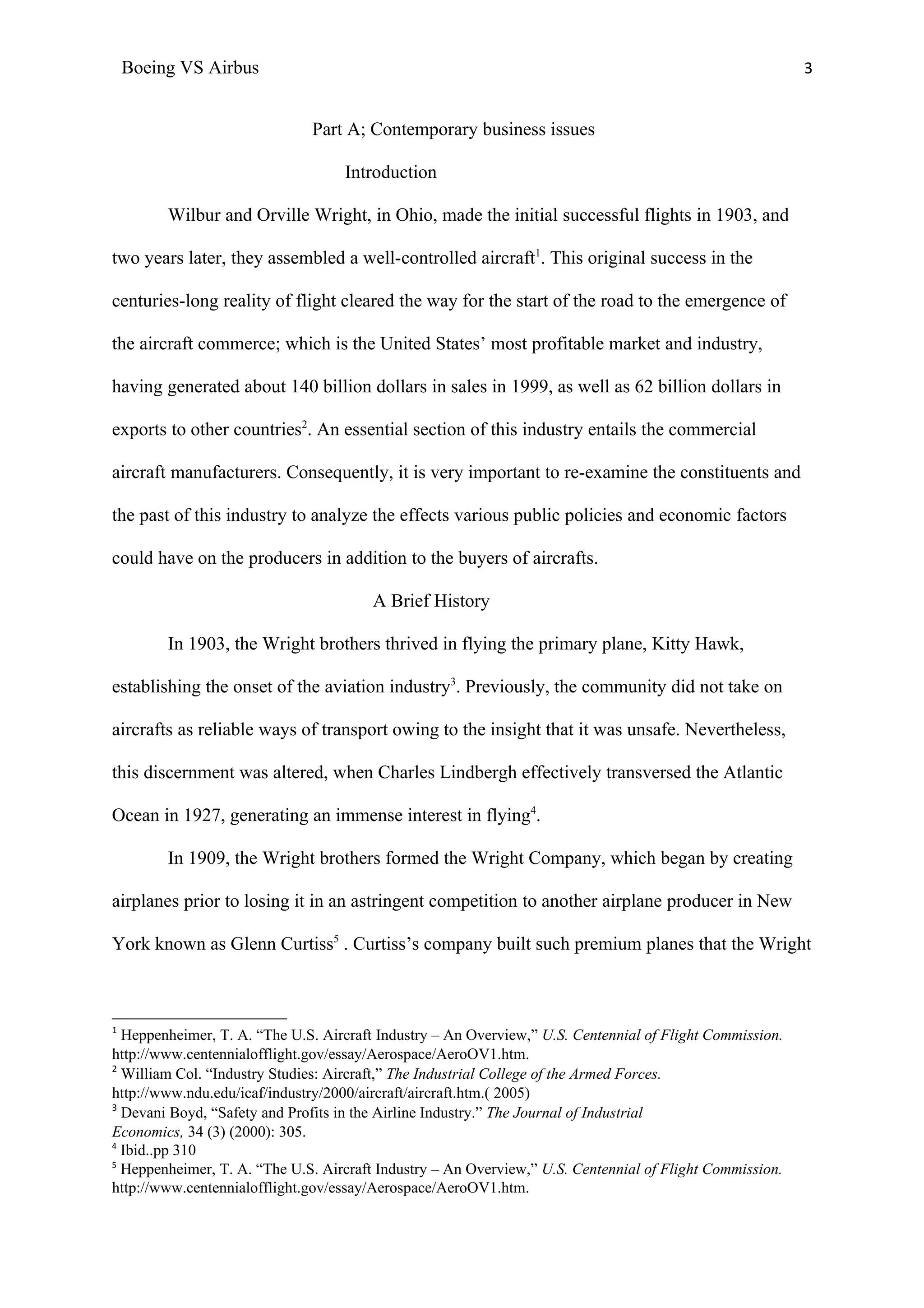 Boeing VS Airbus                                                                                      3


                              Part A; Contemporary business issues

                                   Introduction

         Wilbur and Orville Wright, in Ohio, made the initial successful flights in 1903, and

two years later, they assembled a well-controlled aircraft1. This original success in the

centuries-long reality of flight cleared the way for the start of the road to the emergence of

the aircraft commerce; which is the United States’ most profitable market and industry,

having generated about 140 billion dollars in sales in 1999, as well as 62 billion dollars in

exports to other countries2. An essential section of this industry entails the commercial

aircraft manufacturers. Consequently, it is very important to re-examine the constituents and

the past of this industry to analyze the effects various public policies and economic factors

could have on the producers in addition to the buyers of aircrafts.

                                        A Brief History

         In 1903, the Wright brothers thrived in flying the primary plane, Kitty Hawk,

establishing the onset of the aviation industry3. Previously, the community did not take on

aircrafts as reliable ways of transport owing to the insight that it was unsafe. Nevertheless,

this discernment was altered, when Charles Lindbergh effectively transversed the Atlantic

Ocean in 1927, generating an immense interest in flying4.

         In 1909, the Wright brothers formed the Wright Company, which began by creating

airplanes prior to losing it in an astringent competition to another airplane producer in New

York known as Glenn Curtiss5 . Curtiss’s company built such premium planes that the Wright



1
  Heppenheimer, T. A. “The U.S. Aircraft Industry – An Overview,” U.S. Centennial of Flight Commission.
http://www.centennialofflight.gov/essay/Aerospace/AeroOV1.htm.
2
  William Col. “Industry Studies: Aircraft,” The Industrial College of the Armed Forces.
http://www.ndu.edu/icaf/industry/2000/aircraft/aircraft.htm.( 2005)
3
  Devani Boyd, “Safety and Profits in the Airline Industry.” The Journal of Industrial
Economics, 34 (3) (2000): 305.
4
  Ibid..pp 310
5
  Heppenheimer, T. A. “The U.S. Aircraft Industry – An Overview,” U.S. Centennial of Flight Commission.
http://www.centennialofflight.gov/essay/Aerospace/AeroOV1.htm.
 