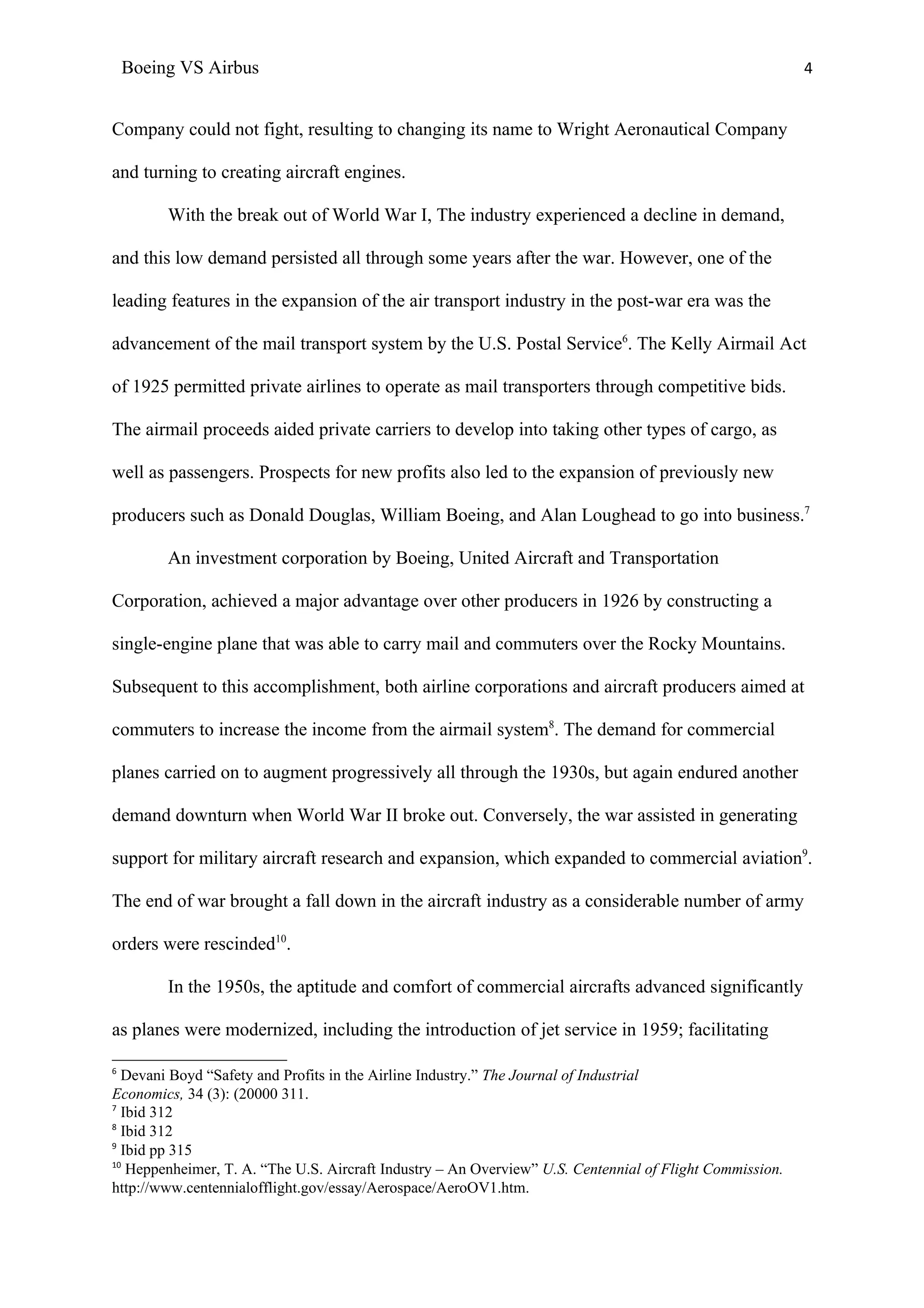 Boeing VS Airbus                                                                                      4


Company could not fight, resulting to changing its name to Wright Aeronautical Company

and turning to creating aircraft engines.

         With the break out of World War I, The industry experienced a decline in demand,

and this low demand persisted all through some years after the war. However, one of the

leading features in the expansion of the air transport industry in the post-war era was the

advancement of the mail transport system by the U.S. Postal Service6. The Kelly Airmail Act

of 1925 permitted private airlines to operate as mail transporters through competitive bids.

The airmail proceeds aided private carriers to develop into taking other types of cargo, as

well as passengers. Prospects for new profits also led to the expansion of previously new

producers such as Donald Douglas, William Boeing, and Alan Loughead to go into business.7

         An investment corporation by Boeing, United Aircraft and Transportation

Corporation, achieved a major advantage over other producers in 1926 by constructing a

single-engine plane that was able to carry mail and commuters over the Rocky Mountains.

Subsequent to this accomplishment, both airline corporations and aircraft producers aimed at

commuters to increase the income from the airmail system8. The demand for commercial

planes carried on to augment progressively all through the 1930s, but again endured another

demand downturn when World War II broke out. Conversely, the war assisted in generating

support for military aircraft research and expansion, which expanded to commercial aviation9.

The end of war brought a fall down in the aircraft industry as a considerable number of army

orders were rescinded10.

         In the 1950s, the aptitude and comfort of commercial aircrafts advanced significantly

as planes were modernized, including the introduction of jet service in 1959; facilitating

6
  Devani Boyd “Safety and Profits in the Airline Industry.” The Journal of Industrial
Economics, 34 (3): (20000 311.
7
  Ibid 312
8
  Ibid 312
9
  Ibid pp 315
10
   Heppenheimer, T. A. “The U.S. Aircraft Industry – An Overview” U.S. Centennial of Flight Commission.
http://www.centennialofflight.gov/essay/Aerospace/AeroOV1.htm.
 