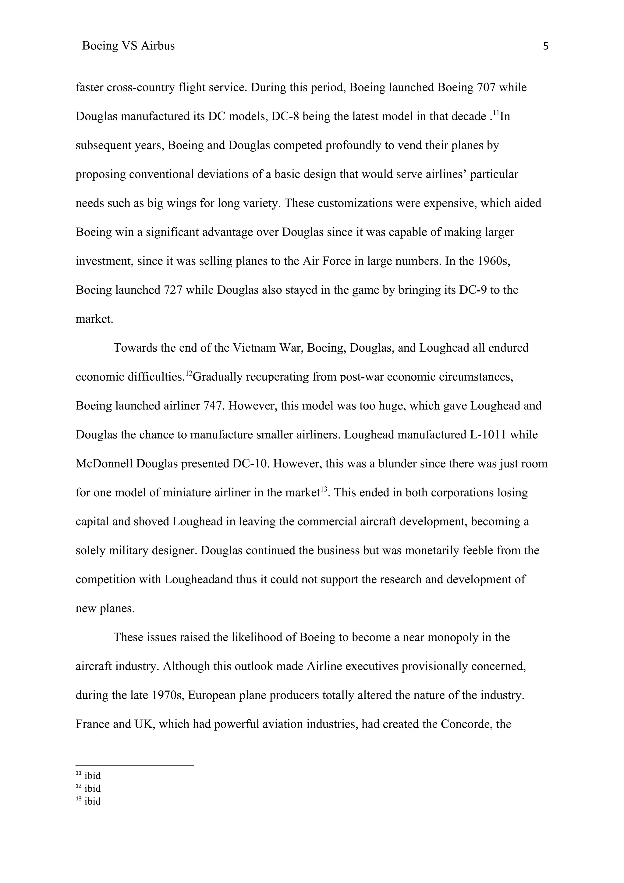 Boeing VS Airbus                                                                         5


faster cross-country flight service. During this period, Boeing launched Boeing 707 while

Douglas manufactured its DC models, DC-8 being the latest model in that decade .11In

subsequent years, Boeing and Douglas competed profoundly to vend their planes by

proposing conventional deviations of a basic design that would serve airlines’ particular

needs such as big wings for long variety. These customizations were expensive, which aided

Boeing win a significant advantage over Douglas since it was capable of making larger

investment, since it was selling planes to the Air Force in large numbers. In the 1960s,

Boeing launched 727 while Douglas also stayed in the game by bringing its DC-9 to the

market.

          Towards the end of the Vietnam War, Boeing, Douglas, and Loughead all endured

economic difficulties.12Gradually recuperating from post-war economic circumstances,

Boeing launched airliner 747. However, this model was too huge, which gave Loughead and

Douglas the chance to manufacture smaller airliners. Loughead manufactured L-1011 while

McDonnell Douglas presented DC-10. However, this was a blunder since there was just room

for one model of miniature airliner in the market13. This ended in both corporations losing

capital and shoved Loughead in leaving the commercial aircraft development, becoming a

solely military designer. Douglas continued the business but was monetarily feeble from the

competition with Lougheadand thus it could not support the research and development of

new planes.

          These issues raised the likelihood of Boeing to become a near monopoly in the

aircraft industry. Although this outlook made Airline executives provisionally concerned,

during the late 1970s, European plane producers totally altered the nature of the industry.

France and UK, which had powerful aviation industries, had created the Concorde, the


11
   ibid
12
   ibid
13
   ibid
 