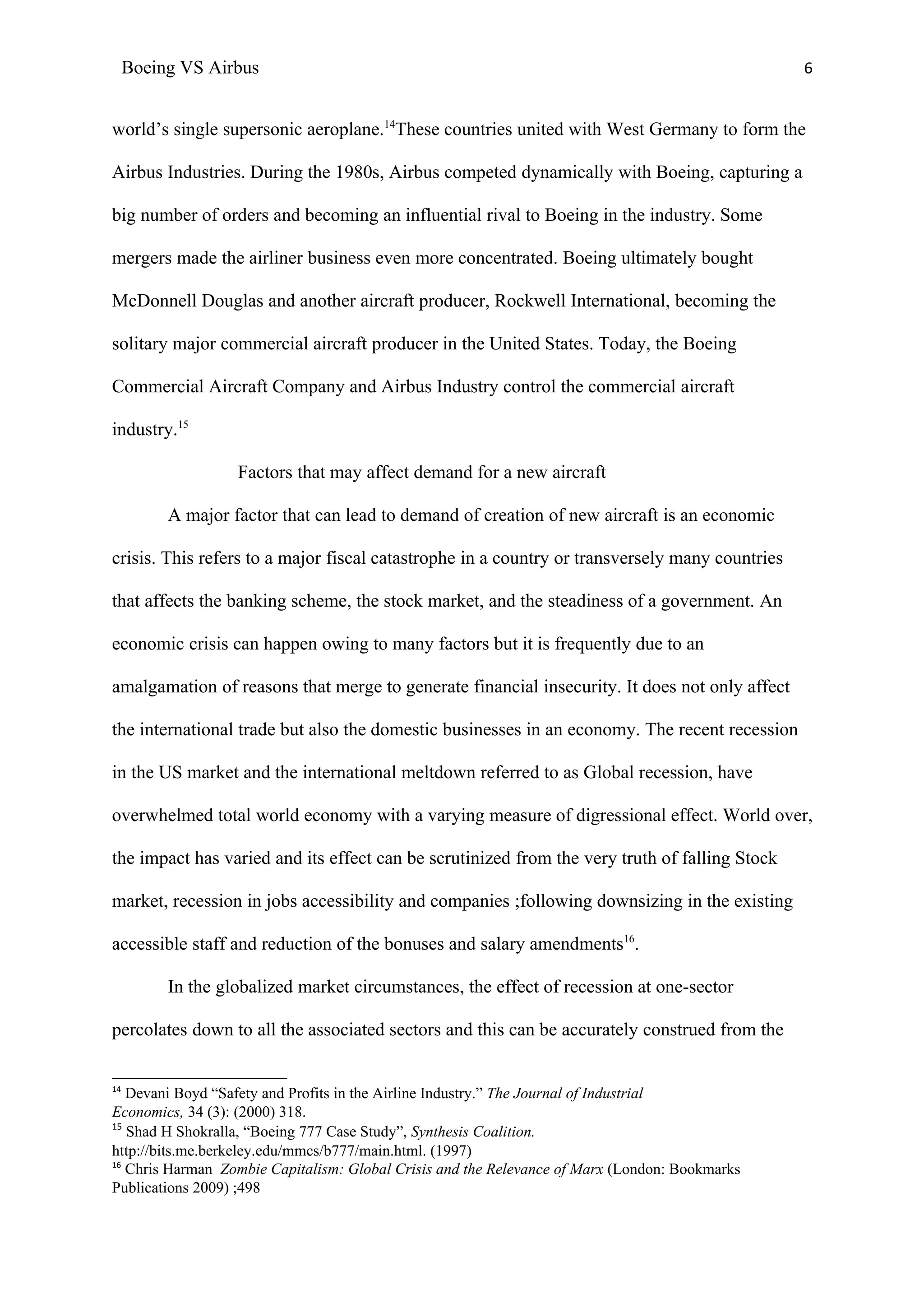 Boeing VS Airbus                                                                           6


world’s single supersonic aeroplane.14These countries united with West Germany to form the

Airbus Industries. During the 1980s, Airbus competed dynamically with Boeing, capturing a

big number of orders and becoming an influential rival to Boeing in the industry. Some

mergers made the airliner business even more concentrated. Boeing ultimately bought

McDonnell Douglas and another aircraft producer, Rockwell International, becoming the

solitary major commercial aircraft producer in the United States. Today, the Boeing

Commercial Aircraft Company and Airbus Industry control the commercial aircraft

industry.15

                   Factors that may affect demand for a new aircraft

          A major factor that can lead to demand of creation of new aircraft is an economic

crisis. This refers to a major fiscal catastrophe in a country or transversely many countries

that affects the banking scheme, the stock market, and the steadiness of a government. An

economic crisis can happen owing to many factors but it is frequently due to an

amalgamation of reasons that merge to generate financial insecurity. It does not only affect

the international trade but also the domestic businesses in an economy. The recent recession

in the US market and the international meltdown referred to as Global recession, have

overwhelmed total world economy with a varying measure of digressional effect. World over,

the impact has varied and its effect can be scrutinized from the very truth of falling Stock

market, recession in jobs accessibility and companies ;following downsizing in the existing

accessible staff and reduction of the bonuses and salary amendments16.

          In the globalized market circumstances, the effect of recession at one-sector

percolates down to all the associated sectors and this can be accurately construed from the


14
   Devani Boyd “Safety and Profits in the Airline Industry.” The Journal of Industrial
Economics, 34 (3): (2000) 318.
15
   Shad H Shokralla, “Boeing 777 Case Study”, Synthesis Coalition.
http://bits.me.berkeley.edu/mmcs/b777/main.html. (1997)
16
   Chris Harman Zombie Capitalism: Global Crisis and the Relevance of Marx (London: Bookmarks
Publications 2009) ;498
 