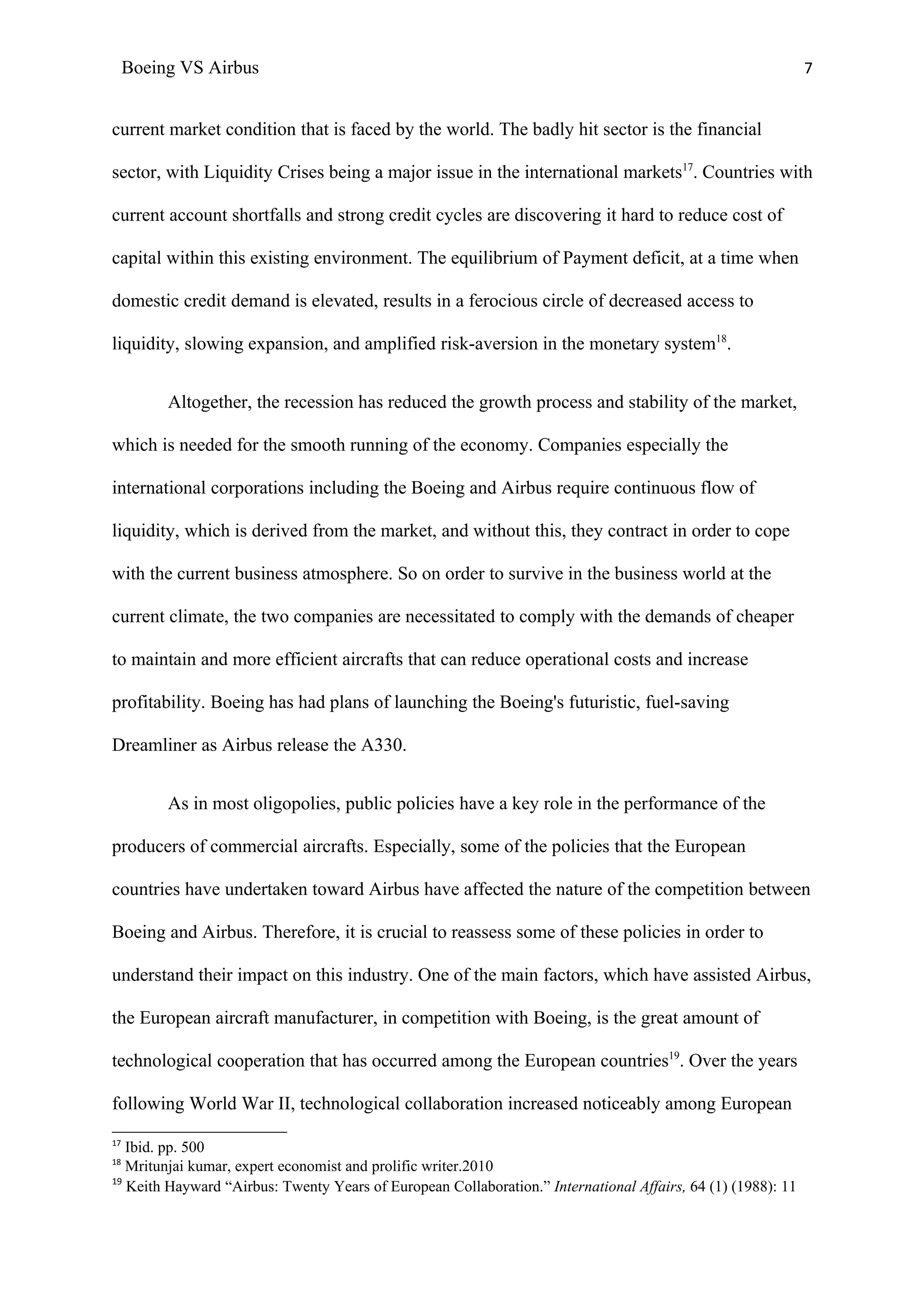 Boeing VS Airbus                                                                                         7


current market condition that is faced by the world. The badly hit sector is the financial

sector, with Liquidity Crises being a major issue in the international markets17. Countries with

current account shortfalls and strong credit cycles are discovering it hard to reduce cost of

capital within this existing environment. The equilibrium of Payment deficit, at a time when

domestic credit demand is elevated, results in a ferocious circle of decreased access to

liquidity, slowing expansion, and amplified risk-aversion in the monetary system18.


          Altogether, the recession has reduced the growth process and stability of the market,

which is needed for the smooth running of the economy. Companies especially the

international corporations including the Boeing and Airbus require continuous flow of

liquidity, which is derived from the market, and without this, they contract in order to cope

with the current business atmosphere. So on order to survive in the business world at the

current climate, the two companies are necessitated to comply with the demands of cheaper

to maintain and more efficient aircrafts that can reduce operational costs and increase

profitability. Boeing has had plans of launching the Boeing's futuristic, fuel-saving

Dreamliner as Airbus release the A330.


          As in most oligopolies, public policies have a key role in the performance of the

producers of commercial aircrafts. Especially, some of the policies that the European

countries have undertaken toward Airbus have affected the nature of the competition between

Boeing and Airbus. Therefore, it is crucial to reassess some of these policies in order to

understand their impact on this industry. One of the main factors, which have assisted Airbus,

the European aircraft manufacturer, in competition with Boeing, is the great amount of

technological cooperation that has occurred among the European countries19. Over the years

following World War II, technological collaboration increased noticeably among European
17
   Ibid. pp. 500
18
   Mritunjai kumar, expert economist and prolific writer.2010
19
   Keith Hayward “Airbus: Twenty Years of European Collaboration.” International Affairs, 64 (1) (1988): 11
 
