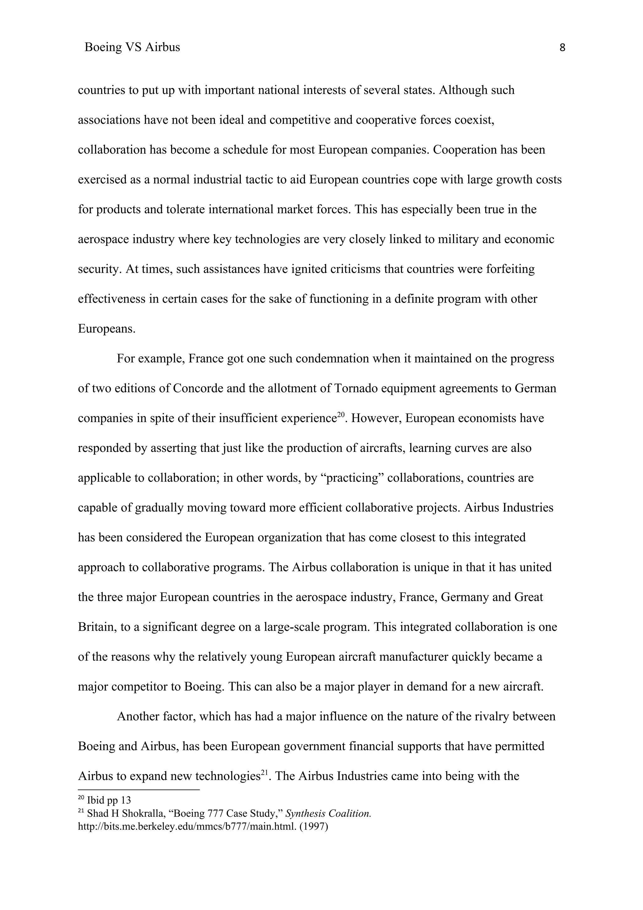 Boeing VS Airbus                                                                             8


countries to put up with important national interests of several states. Although such

associations have not been ideal and competitive and cooperative forces coexist,

collaboration has become a schedule for most European companies. Cooperation has been

exercised as a normal industrial tactic to aid European countries cope with large growth costs

for products and tolerate international market forces. This has especially been true in the

aerospace industry where key technologies are very closely linked to military and economic

security. At times, such assistances have ignited criticisms that countries were forfeiting

effectiveness in certain cases for the sake of functioning in a definite program with other

Europeans.

          For example, France got one such condemnation when it maintained on the progress

of two editions of Concorde and the allotment of Tornado equipment agreements to German

companies in spite of their insufficient experience20. However, European economists have

responded by asserting that just like the production of aircrafts, learning curves are also

applicable to collaboration; in other words, by “practicing” collaborations, countries are

capable of gradually moving toward more efficient collaborative projects. Airbus Industries

has been considered the European organization that has come closest to this integrated

approach to collaborative programs. The Airbus collaboration is unique in that it has united

the three major European countries in the aerospace industry, France, Germany and Great

Britain, to a significant degree on a large-scale program. This integrated collaboration is one

of the reasons why the relatively young European aircraft manufacturer quickly became a

major competitor to Boeing. This can also be a major player in demand for a new aircraft.

          Another factor, which has had a major influence on the nature of the rivalry between

Boeing and Airbus, has been European government financial supports that have permitted

Airbus to expand new technologies21. The Airbus Industries came into being with the
20
  Ibid pp 13
21
  Shad H Shokralla, “Boeing 777 Case Study,” Synthesis Coalition.
http://bits.me.berkeley.edu/mmcs/b777/main.html. (1997)
 