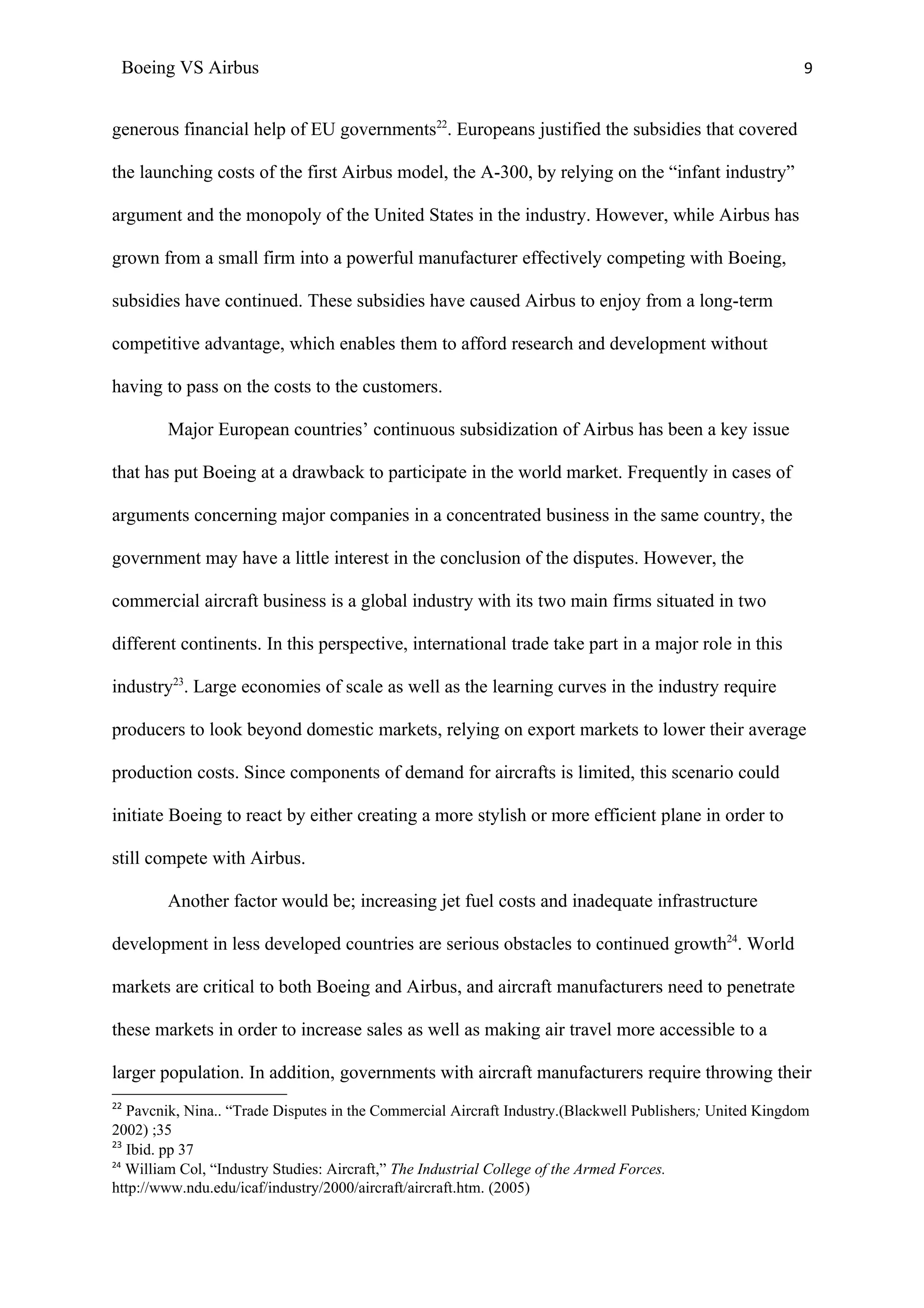 Boeing VS Airbus                                                                                          9


generous financial help of EU governments22. Europeans justified the subsidies that covered

the launching costs of the first Airbus model, the A-300, by relying on the “infant industry”

argument and the monopoly of the United States in the industry. However, while Airbus has

grown from a small firm into a powerful manufacturer effectively competing with Boeing,

subsidies have continued. These subsidies have caused Airbus to enjoy from a long-term

competitive advantage, which enables them to afford research and development without

having to pass on the costs to the customers.

        Major European countries’ continuous subsidization of Airbus has been a key issue

that has put Boeing at a drawback to participate in the world market. Frequently in cases of

arguments concerning major companies in a concentrated business in the same country, the

government may have a little interest in the conclusion of the disputes. However, the

commercial aircraft business is a global industry with its two main firms situated in two

different continents. In this perspective, international trade take part in a major role in this

industry23. Large economies of scale as well as the learning curves in the industry require

producers to look beyond domestic markets, relying on export markets to lower their average

production costs. Since components of demand for aircrafts is limited, this scenario could

initiate Boeing to react by either creating a more stylish or more efficient plane in order to

still compete with Airbus.

        Another factor would be; increasing jet fuel costs and inadequate infrastructure

development in less developed countries are serious obstacles to continued growth24. World

markets are critical to both Boeing and Airbus, and aircraft manufacturers need to penetrate

these markets in order to increase sales as well as making air travel more accessible to a

larger population. In addition, governments with aircraft manufacturers require throwing their
22
   Pavcnik, Nina.. “Trade Disputes in the Commercial Aircraft Industry.(Blackwell Publishers; United Kingdom
2002) ;35
23
   Ibid. pp 37
24
   William Col, “Industry Studies: Aircraft,” The Industrial College of the Armed Forces.
http://www.ndu.edu/icaf/industry/2000/aircraft/aircraft.htm. (2005)
 