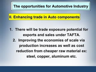 The opportunities for Automotive Industry There will be trade exposure potential for exports and sales under TAFTA. Improving the economies of scale via production increases as well as cost reduction from cheaper raw material ex: steel, copper, aluminum etc. II. Enhancing trade in Auto components 