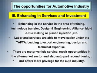 The opportunities for Automotive Industry Enhancing in the service in the area of training, technology transfer, Design & Engineering Alliance, Mold & Die making or plastic injection ,etc. Labor and services are able to move easier under the TAFTA. Leading to export engineering, design and technical expertise. There are motor vehicle service, repair opportunities in the aftermarket sector and also auto part reconditioning . BOI offers more privilege for the auto industry. III. Enhancing in Services and Investment 