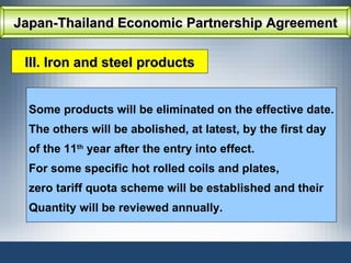 Japan-Thailand Economic Partnership Agreement III. Iron and steel products Some products will be eliminated on the effective date. The others will be abolished, at latest, by the first day  of the 11 th  year after the entry into effect. For some specific hot rolled coils and plates,  zero tariff quota scheme will be established and their Quantity will be reviewed annually. 