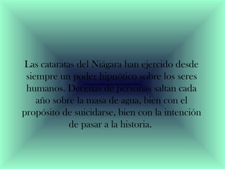 Las cataratas del Niágara han ejercido desde 
siempre un poder hipnótico sobre los seres 
humanos. Decenas de personas saltan cada 
año sobre la masa de agua, bien con el 
propósito de suicidarse, bien con la intención 
de pasar a la historia. 
 