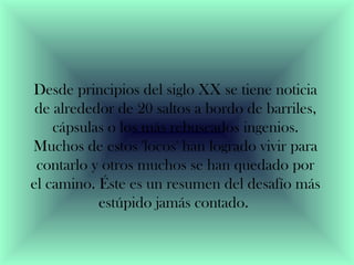 Desde principios del siglo XX se tiene noticia 
de alrededor de 20 saltos a bordo de barriles, 
cápsulas o los más rebuscados ingenios. 
Muchos de estos 'locos' han logrado vivir para 
contarlo y otros muchos se han quedado por 
el camino. Éste es un resumen del desafío más 
estúpido jamás contado. 
 