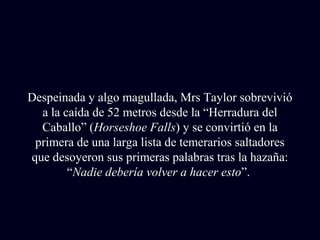 Despeinada y algo magullada, Mrs Taylor sobrevivió 
a la caída de 52 metros desde la “Herradura del 
Caballo” (Horseshoe Falls) y se convirtió en la 
primera de una larga lista de temerarios saltadores 
que desoyeron sus primeras palabras tras la hazaña: 
“Nadie debería volver a hacer esto”. 
 