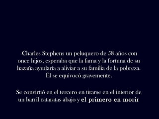 Charles Stephens un peluquero de 58 años con 
once hijos, esperaba que la fama y la fortuna de su 
hazaña ayudaría a aliviar a su familia de la pobreza. 
Él se equivocó gravemente. 
Se convirtió en el tercero en tirarse en el interior de 
un barril cataratas abajo y el primero en morir 
 