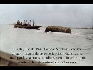 El 5 de Julio de 1930, George Strathakis, escritor 
griego y amante de las experiencias metafísicas, se 
lanzó por las cataratas canadienses en el interior de un 
resistente barril construido por él mismo. 
 