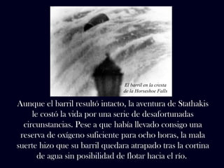 El barril en la cresta 
de la Horseshoe Falls 
Aunque el barril resultó intacto, la aventura de Stathakis 
le costó la vida por una serie de desafortunadas 
circunstancias. Pese a que había llevado consigo una 
reserva de oxígeno suficiente para ocho horas, la mala 
suerte hizo que su barril quedara atrapado tras la cortina 
de agua sin posibilidad de flotar hacia el río. 
 