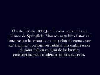 El 4 de julio de 1928, Jean Lussier un hombre de 
36 años de Springfield, Massachusetts hizo historia al 
lanzarse por las cataratas en una pelota de goma y por 
ser la primera persona para utilizar una embarcación 
de goma inflada en lugar de los barriles 
convencionales de madera o bidones de acero. 
 