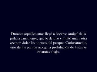 Durante aquellos años llegó a hacerse 'amigo' de la 
policía canadiense, que le detuvo y multó una y otra 
vez por violar las normas del parque. Curiosamente, 
uno de los puntos recoge la prohibición de lanzarse 
cataratas abajo. 
 