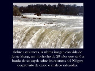 Sobre estas líneas, la última imagen con vida de 
Jessie Sharp, un muchacho de 28 años que saltó a 
bordo de su kayak sobre las cataratas del Niágara 
desprovisto de casco o chaleco salvavidas. 
 