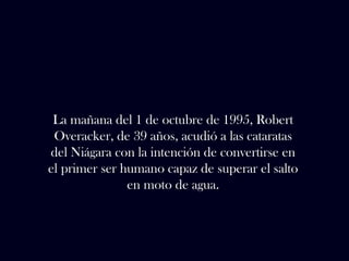 La mañana del 1 de octubre de 1995, Robert 
Overacker, de 39 años, acudió a las cataratas 
del Niágara con la intención de convertirse en 
el primer ser humano capaz de superar el salto 
en moto de agua. 
 