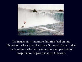 La imagen nos muestra el instante fatal en que 
Overacker salta sobre el abismo. Su intención era saltar 
de la moto y salir del agua gracias a un paracaídas 
propulsado. El paracaídas no funcionó. 
 