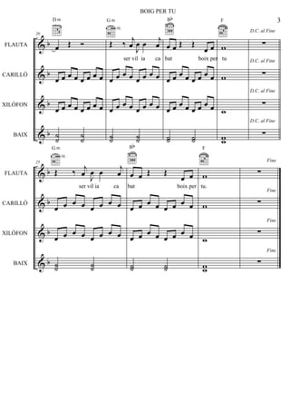 &
&
&
&
b
b
b
b
FLAUTA
CARILLÓ
XILÒFON
BAIX
20
œ Œ Ó
D m
œ œ œ œ œ œ œ œ
œ œ œ œ œ œ œ œ
˙˙ ˙˙
Œ ‰ j
œ J
œ œ j
œ
G m
3fr.
œ œ œ œ œ œ œ œ
œ œ œ œ œ œ œ œ
˙˙ ˙˙
œ œ Œ Œ
œ œ
Bb
œ œ œ œ œ œ œ œ
œ œ œ œ œ œ œ œ
˙˙ ˙˙
w
F
w
w
ww
D.C. al Fine
∑
D.C. al Fine
∑
D.C. al Fine
∑
D.C. al Fine
∑
&
&
&
&
b
b
b
b
FLAUTA
CARILLÓ
XILÒFON
BAIX
25
Œ ‰ j
œ J
œ œ j
œ
G m
3fr.
œ œ œ œ œ œ œ œ
œ œ œ œ œ œ œ œ
˙˙ ˙˙
œ œ Œ Œ
œ œ
Bb
œ œ œ œ œ œ œ œ
œ œ œ œ œ œ œ œ
˙˙ ˙˙
w
F
w
w
ww
Fine
∑
Fine
∑
Fine
∑
Fine
∑
3
BOIG PER TU
ser vil ia ca bat boix per tu
ser vil ia ca bat boix per tu.
 
