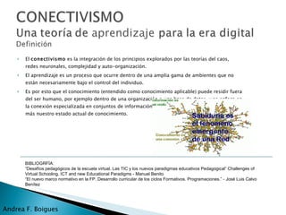 El  conectivismo  es la integración de los principios explorados por las teorías del caos, redes neuronales, complejidad y auto-organización.  El aprendizaje es un proceso que ocurre dentro de una amplia gama de ambientes que no están necesariamente bajo el control del individuo.  Es por esto que el conocimiento (entendido como conocimiento aplicable) puede residir fuera del ser humano, por ejemplo dentro de una organización o una base de datos, y se enfoca en la conexión especializada en conjuntos de información que nos permite aumentar cada vez más nuestro estado actual de conocimiento. Andrea F. Boigues BIBLIOGRFÍA: “ Desafíos pedagógicos de la escuela virtual. Las TIC y los nuevos paradigmas educativos Pedagogical” Challenges of Virtual Schooling. ICT and new Educational Paradigms - Manuel Benito “ El nuevo marco normativo en la FP. Desarrollo curricular de los ciclos Formativos. Programaciones.” -  José Luis Calvo Benítez 