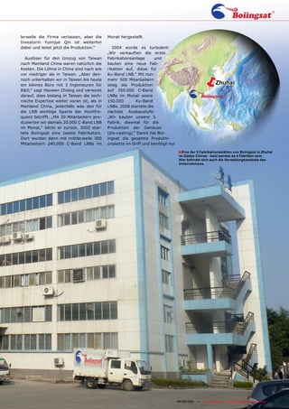 lerweile die Firma verlassen, aber die      Monat hergestellt.
Investorin Yunnjye Qin ist weiterhin
dabei und leitet jetzt die Produktion.“        2004 wurde es turbulent:
                                            „Wir verkauften die erste
  Auslöser für den Umzug von Taiwan         Fabrikationsanlage      und
nach Mainland China waren natürlich die     bauten eine neue Fab-
Kosten. Die Löhne in China sind nach wie    rikation auf, diese für
vor niedriger als in Taiwan. „Aber den-
noch unterhalten wir in Taiwan bis heute
ein kleines Büro mit 3 Ingenieuren für
R&D,“ sagt Haowen Chiang und verweist
                                            Ku-Band LNB.“ Mit nun-
                                            mehr 500 Mitarbeitern
                                            stieg die Produktion
                                            auf 350.000 C-Band
                                                                                             ë           Zhuhai

darauf, dass bislang in Taiwan die tech-    LNBs im Monat sowie
nische Expertise weiter voran ist, als in   150.000        Ku-Band
Mainland China, jedenfalls was den für      LNBs. 2008 startete die
die LNB wichtige Sparte der Hochfre-        nächste Ausbaustufe:
quenz betrifft. „Mit 30 Mitarbeitern pro-   „Wir bauten unsere 3.
duzierten wir damals 20.000 C-Band LNB      Fabrik, diesmal für die
im Monat,“ blickt er zurück. 2002 star-     Produktion der Gehäuse
tete Boiingsat eine zweite Fabrikation.     (die-casting).“ Damit hat Boi-
Dort wurden dann mit mittlerweile 300       ingsat die gesamte Produkti-
Mitarbeitern 240.000 C-Band LNBs im         onskette im Griff und benötigt nur

                                                                                 ■ Eine der 3 Fabrikationsstätten von Boiingsat in Zhuhai
                                                                                 im Süden Chinas - bald werden es 4 Fabriken sein.
                                                                                 Hier befindet sich auch die Verwaltungszentrale des
                                                                                 Unternehmens.




                                                          www.TELE-satellite.com — 04-05/201 —
                                                                                           1     TELE-satellite — Global Digital TV Magazine   87
 