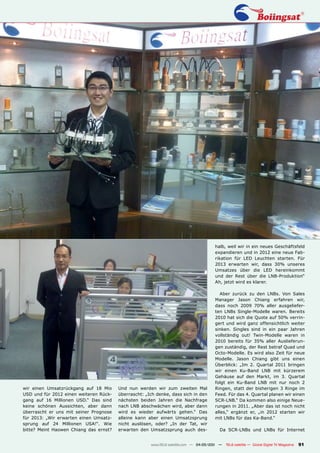 halb, weil wir in ein neues Geschäftsfeld
                                                                                      expandieren und in 2012 eine neue Fab-
                                                                                      rikation für LED Leuchten starten. Für
                                                                                      2013 erwarten wir, dass 30% unseres
                                                                                      Umsatzes über die LED hereinkommt
                                                                                      und der Rest über die LNB-Produktion“
                                                                                      Ah, jetzt wird es klarer.

                                                                                         Aber zurück zu den LNBs. Von Sales
                                                                                      Manager Jason Chiang erfahren wir,
                                                                                      dass noch 2009 70% aller ausgeliefer-
                                                                                      ten LNBs Single-Modelle waren. Bereits
                                                                                      2010 hat sich die Quote auf 50% verrin-
                                                                                      gert und wird ganz offensichtlich weiter
                                                                                      sinken. Singles sind in ein paar Jahren
                                                                                      vollständig out! Twin-Modelle waren in
                                                                                      2010 bereits für 35% aller Auslieferun-
                                                                                      gen zuständig, der Rest betraf Quad und
                                                                                      Octo-Modelle. Es wird also Zeit für neue
                                                                                      Modelle. Jason Chiang gibt uns einen
                                                                                      Überblick: „Im 2. Quartal 2011 bringen
                                                                                      wir einen Ku-Band LNB mit kürzerem
                                                                                      Gehäuse auf den Markt, im 3. Quartal
                                                                                      folgt ein Ku-Band LNB mit nur noch 2
wir einen Umsatzrückgang auf 18 Mio     Und nun werden wir zum zweiten Mal            Ringen, statt der bisherigen 3 Ringe im
USD und für 2012 einen weiteren Rück-   überrascht: „Ich denke, dass sich in den      Feed. Für das 4. Quartal planen wir einen
gang auf 16 Millionen USD.“ Das sind    nächsten beiden Jahren die Nachfrage          SCR-LNB.“ Da kommen also einige Neue-
keine schönen Aussichten, aber dann     nach LNB abschwächen wird, aber dann          rungen in 2011. „Aber das ist noch nicht
überrascht er uns mit seiner Prognose   wird es wieder aufwärts gehen.“ Das           alles,“ ergänzt er, „in 2012 starten wir
für 2013: „Wir erwarten einen Umsatz-   alleine kann aber einen Umsatzsprung          mit LNBs für das Ka-Band.“
sprung auf 24 Millionen USA!“. Wie      nicht auslösen, oder? „In der Tat, wir
bitte? Meint Haowen Chiang das ernst?   erwarten den Umsatzsprung auch des-             Da SCR-LNBs und LNBs für Internet


                                                      www.TELE-satellite.com — 04-05/201 —
                                                                                       1     TELE-satellite — Global Digital TV Magazine   91
 