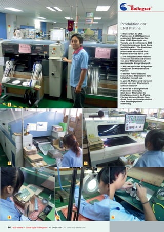 Produktion der
                                                                                          LNB Platine
                                                                                          1. Hier werden die LNB-
                                                                                          Platinen von 4 SMD Maschinen
                                                                                          produziert. Boiingsat verfügt
                                                                                          über 2 SMD Maschinen von
                                                                                          Yamaha und 2 von Siemens. SMD
                                                                                          Produktionsmanager Andy Gong
                                                                                          (im Bild) erklärt: "Die Maschinen
                                                                                          laufen 24 Stunden und
                                                                                          produzieren 40.000 LNB-Voll-
                                                                                          Platinen während dieser Zeit."
                                                                                          2. Die fertigbestückten Platinen
                                                                                          verlassen den Ofen und werden
                                                                                          von einer Mitarbeiterin auf
                                                                                          mechanische Mängel überprüft
                                                                                          3. Mit zwei optischen Meßgeräten
                                                                                          überprüfen die Mitarbeiter die
                                                                                          Platinen
                                                                                          4. Werden Fehler entdeckt,
                                                                                          bessert diese Mitarbeiterin kalte
                                                                                          Lötstellen manuell aus.
                                                                                          5. Jede 10. Platine wird hier noch
                                                                                          einmal von einer Mitarbeiterin
                                                                                          optisch überprüft
                                                                                          6. Bevor es in die eigentliche
                                                                                          Produktion weitergeht,
                                                                                          lötet dieser Mitarbeiter die
                                                                                          Empfangsproben in die Platine.
                                                                                          Für jede Variante (Single, Twin,
                                                                                          Quad, Opto) sind unterschiedlich
                                                                                          viele Empfangsproben
                                                                                          notwendig.
1




2                                                                                 3




4                                                    5                                6


96 TELE-satellite — Global Digital TV Magazine — 04-05/201 — www.TELE-satellite.com
                                                         1
 
