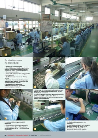 1


Produktion eines
Ku-Band LNB
1. Blick in die Produktionshalle
2. Das LNB Gehäuse, das Boiingsat in einer
anderen Produktionsstätte selbst fertigt,
wird hier im ersten Arbeitschritt mit dem
F-Connector verbunden.
3. In den LNB wird die soeben fertiggestellte
Platine gesteckt
4. Der F-Connector wird mit der Platine
verlötet
5. Ein erster Funktionstest mit angelegter
Spannung: gibt es einen Kurzschluß oder
arbeitet die Platine korrekt?
6. Auf die getrennt hergestellte
LNB Platinenabdeckung werden die
Justierschrauben montiert...                         2                                                       3
                                                     10. Nun folgt die Feineinstellung. Eine Mitarbeiterin
                                                     betupft die Justierschrauben mit Loctite, um sie
                                                     leichtgängig zu machen.
                                                     11. Die LOF werden eingestellt. Bei einem Universal-
                                                     LNB sind das 9.75 und 10.6 GHz. Mit einem
                                                     Fußschalter wechselt der Mitarbeiter zwischen den
                                                     beiden Empfangsbändern




 4                                                                                                           6

7. ...und die Abdeckung auf die LNB                                                                          12. Die Verstärkungsleistung wird
geschraubt.                                                                                                  überprüft
8. Optische Kontrolle, ob auch alles paßt                                                                    13. Das Rauschverhältnis wird überprüft.
9. Jetzt wartet ein Ofen auf die LNB: hier                                                                   Mit einem Sender, der genau auf die
werden die LNBs bei 80° C 20 Minuten lang                                                                    Feedöffnung paßt, überprüft der
eingebrannt                                          5                                                       Mitarbeiter das Verhalten des LNB




98 TELE-satellite — Global Digital TV Magazine — 04-05/201 — www.TELE-satellite.com
                                                         1
 