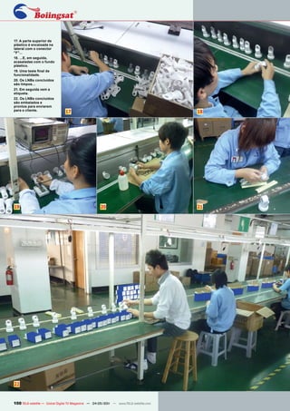 17. A parte superior de
plástico é encaixada na
lateral com o conector
"F"...
18. ...E, em seguida,
acasaladas com o fundo
plástico.
19. Uma teste final de
funcionalidade.
20. Os LNBs concluídos
são limpos…
21. Em seguida vem a
etiqueta.
22. Os LNBs concluídos
são embalados e
prontos para enviarem
para o cliente.
                               17                                                      18




19                                                   20                                21




22


100 TELE-satellite — Global Digital TV Magazine — 04-05/201 — www.TELE-satellite.com
                                                          1
 